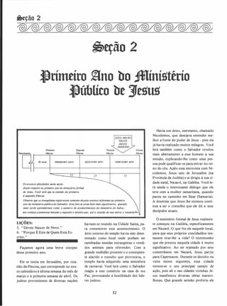 �eção 2
�eção 2
�ritntíro �no bo -íníllttrio
�úblíco be 3Je1lu1l
Primeira
Páscoa.
30 Anas PRIMEIRO ANO
Os eventos abordados nesta seção
Segunda
Páscoa.
dizem respeito ao primeiro ano do ministérioformal
de Jesus. Você verá que se estende da primeira
à segunda .Páscoa
SEGUNDO ANO TERCEIRO ANO
72
Última
Páscoa
Observe que os evangelistas registraram somente dezoito eventos referentes ao primeiro
ano do ministériopúblico do Salvador. Estefato se torna bem mais significativo, quando
mais tarde aprendermos como o número de acontecimentos do ministério do Salva­
dor começa aaumentardurante o segundo e terceiro a.no, até a ocasião de sua morte e ressureição.
LIÇÕES:
5. "Deveis Nascer.de Novo."
6. "Porque É Este de Quem Está Es­
crito."
Façamos agora uma breve sinopse
desse. primeiro ano.
Ele se inicia em Jerusalém, por oca­
sião da Páscoa, que corresponde no nos­
so calendário.à última semana do mês de
março e à primeira semana de abriL Os
judeus provenientes de diversas nações
haviam-se reunido na Cidade Santa, pa­
ra comemorar esse acontecimento. O
átrio externo do templo havia sido deter­
minado como local onde podiam ser
cambiadas moedas estrangeiras e vendi­
dos animais para oferendCJs. Com a
grande multidão presente e o conseqüen­
te alarido e tumulto que provocava, o
templo havia adquirido uma atmosfera
de carnaval. Você lerá (.;Omo o Salvador
reagiu a esse comércio na casa de stu
Pai, provocando a hostilidade dos líde­
res judeus.
32
Havia um deles, entretanto, chamado
Nicodemos, que desejava entender me­
lhor a fonte do poder de Jesus - pois ele
já havia realizado muitos milagres. Você
lerá também como o Salvador revelou
mais abertamente a esse homem a sua
missão, explicando-lhe como uma pes­
soa pode qualificar-se para entrar no rei­
no do céu. Após essa entrevista com Ni­
codemos, Jesus saiu de Jerusalém (na
Província da Judéia) e se dirigiu à sua ci­
dade natal, Nazaré, na Galiléia. Você le­
rá ainda o interessante diálogo que ele
teve com a mulher samaritana, quando
parou no caminho em Sicar (Samaria).
A doutrina que Jesus lhe ensinou conti­
nua a ser o conselho que ele dá a seus
discípulos atuais.
O ministério formal de Jesus realmen­
te começou na Galiléia, especificamente
em Nazaré. O que fez ele naquele local,
para que seus próprios concidadãos ten­
tassem tirar-lhe a vida? O testemunho
que ele prestou naquela cidade é muito
significativo. Ao ser rejeitado por seus
conterrâneos em Nazaré, Jesus par�iu
para Capernaum. Durante os dezoito ou
vinte meses seguintes, essa cidade
tornou-se o seu principal campo de
ação, pois ali e nas cidades vizinhas Je­
sus manifestou diversas obras maravi­
lhosas. Que grande sermão proferiu ele
 