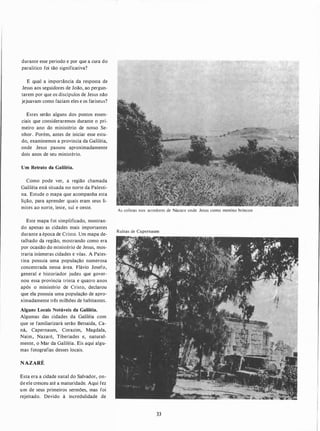 durante esse período e por que a cura do
paralítico foi tão significativa?
E qual a importância da resposta de
Jesus aos seguidores de João, ao pergun­
tarem por que os discípulos de Jesus não
jejuavam como faziam eles e os fariseus?
Estes serão alguns dos pontos essen­
ciais que consideraremos durante o pri­
meiro ano do ministério de nosso Se­
nhor. Porém, antes de iniciar esse estu­
do, examinemos a província da Galiléia,
onde Jesus passou aproximadamente
dois anos de seu ministério.
Um Retrato da Galiléia.
Como pode ver, a região chamada
Galiléia está situada no norte da Palesti­
na. Estude o mapa que acompanha esta
lição, para aprender quais eram seus li­
mites ao norte, leste, sul e oeste.
Este mapa foi simplificado, mostran­
do apenas as cidades mais importantes
durante a época de Cristo. Um mapa de­
talhado da região, mostrando como era
por ocasião do ministério de Jesus, mos­
traria inúmeras cidades e vilas. A Pales­
tina possuía uma população numerosa
concentrada nessa área. Flávio Josefo,
general e historiador judeu que gover­
nou essa província trinta e quatro anos
após o ministério de Cristo, declarou
que ela possuía uma população de apro­
ximadamente três milhões de habitantes.
Alguns Locais Notáveis da Galiléia.
Algumas das cidades da Galiléia com
que se familiarizará serão Betsaída, Ca­
ná, Capernaum, Corazim, Magdala,
Naim, Nazaré, Tiberíades e, natural­
mente, o Mar da Galiléia. Eis aqui algu­
mas fotografias desses locais.
NAZARÉ
Esta era a cidade natal do Salvador, on­
de ele cresceu até a maturidade. Aqui fez
um de seus primeiros sermões, mas foi
rejeitado. Devido à incredulidade de
As colinas nos arredores de Názare onde Jesus como menino brincou
Ruínas de Capernaum
33
 