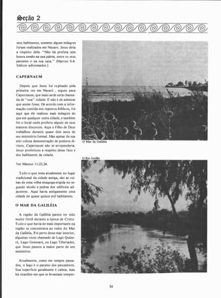�eção 2
seus habitantes, somente alguns milagres
foram realizados em Nazaré. Jesus diria
a respeito dela: "Não há profeta sem
honra senão nasuapátria, entre os seus
parentes e na sua casa.'' (Marcos 6:4.
itálicos adicionados.)
CAPERNAUM
Depois que Jesus foi rejeitado pela
primeira vez em Nazaré , seguiu para
Capernaum, que mais tarde seria chama­
da de "sua" cidade. F. não é de admirar
que assim fosse. De acordo com a infor­
mação contida nos registros biblícos, foi
aqui que ele realizou mais milagres do
que em qualquer outra cidade, e também
foi o local onde proferiu alguns de seus
maiores discursos. Aqui o Filho de Deus
trabalhou durante quase dois anos de
seu ministério formal. Mas apesar de sua
min culosa demonstração de poderes di­
vinos, Capernaum não se arrependeria.
Jesus profetizou a respeito desse fato e
dos habitantes da cidade.
Ver Mateus 1 1 :23,24.
Tudo o que resta atualmente no lugar
tradicional da cidade antiga, são as ruí­
nas de uma velha sinagoga erigida no se­
gundo século e pedras dos edifícios ad­
jacentes. Aqui havia antigamente uma
cidade de quase quinze mil habitantes.
O MAR DA GALILÉIA
A região da Galiléia parece ter sido
muito fértil durante a época de Cristo.
Tudo o que havia de mais importante na
região se concentrava ao redor do Mar
da Galiléia, Foi perto desse mar interior,
algumas vezes chamado de Lago Quine­
ré, Lago Genesaré, ou Lago Tiberíades,
que Jesus passou a maior parte de seu
ministério.
Atualmente, como em tempos passa­
dos, o lago é o paraíso dos pescadores.
Sua superfície geralmente é calma, mas
há ocasiões em que se levantam tempes-
34
 