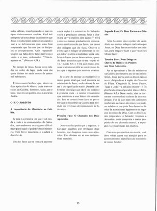 tades súbitas , transformando o mar em
águas violentamente revoltas . Você lerá
a respeito de uma dessas ocasiões em que
Jesus e os discípulos estavam cruzando o
mar e se defrontaram com uma forte
tempestade que fez com que os discípu­
los se desesperassem. Após repreendê­
los por sua falta de fé, Jesus reprovou o
vento e o mar, ordenando: "Cala-te,
aquieta-te. " (Marcos 4:39.)
No tempo de Jesus, havia nove cida­
des ao redor do lago, cada uma das
quais diziam ter nada menos de quinze
mil habitantes.
É interessante lembrar que, dentre os
doze apóstolos do Mestre, onze eram na­
turais da Galiléia. Somente J udas, que o
traiu, não era um galileu, mas natural da
Judéia.
O RIO JORDÃO
A Importância do Ministério na Gali­
léia.
Se esta é a primeira vez que você estu­
da a vida e os ensinamentos do Salva­
dor, provavelmente terá alguma dificul­
dade para seguir o padrão desse ministé­
rio. Este breve panorama o ajudará a
descobri-lo .
Um dos fatos que se tornará aparente
nesta seção é o ministério do Salvador
entre a população comum. Jesus a cha­
mava de "Cordeiros sem pastor." Verá
como as massas gradualmente começa­
ram a sentir atração por Jesus, por causa
dos milagres que ele fazia. Observe o
e feito que o milagre de alimentar os cin­
co mil teve sobre a multidão e sinta tam­
bém o drama que se desencadeou, quan­
do Jesus anunciou que ele era "o pão vi­
vo." (João 6:5 1 .) Verá que muitas pes­
soas se afastaram dele ao ouvirem-no di­
zer que o seguiam por motivos errados.
Se a arte de ensinar as multidões é o
único ponto vital que você encontra no
ministério de Jesus, então deixou áe no­
tar o seu significado maior. Deveria tam­
bém ter visto algo que não é tão evidente
à primeira vista - o sereno treinamento
que ministrou a seus líderes do sacerdó­
cio. Isto se tornará bem claro ao perce­
ber que o ministério na Galiléia está divi­
dido em três fases de treinamento de li­
derança.
Primeira Fase: O Chamado dos Doze
Apóstolos.
Dentre os discípulos que o seguiam , o
Salvador escolheu por revelação doze
homens, que designou como seus após­
tolos. Eles deviam ser as suas testemu­
nhas especiais .
35
Segunda F�se: Os Doze Partem em Mis­
são
Após haverem visto o poder do sacer­
dócio nos muitos milagres realizados por
Jesus, os Doze foram enviados em mis­
são, para pregar e fazer o que viram seu
Mestre fazer.
Terceira Fase: Jesus Delega as
Chaves do Reino e os Poderes
aos Doze Apóstolos.
Ao se aproximar o fim do ministério
na Galiléia (no terceiro ano de seu minis­
tério), Jesus partiu com os Doze para o
norte, dirigindo-se à região da Cesaréia
de Filipe. Chegando lá, levou Pedro,
Tiago e João "a um alto monte" e foi
glorificado (transfigurado) diante deles.
(Marcos 9:2.) Desse modo, eles se tor­
naram testemunhas oculares de sua ma­
jestade. Foi lá que esses três apóstolos
receberam as chaves do reino e os pode­
res seladores, os quais lhes deram o di­
reito de administrar legalmente os negó­
cios do reino de Deus. Com os Doze as­
sim preparados, o Salvador retornou a
Jerusalém , onde cumpriria o maior pro­
pósito de seu chamado mortal, a expia­
ção e a ressurreição dos mortos.
Com essa perspectiva em mente, você
deve voltar agora sua atenção para os
acontecimentos específicos do ministério
de nosso Senhor.
 