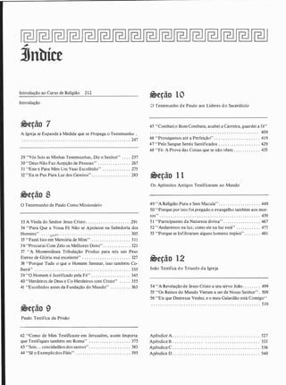 �
3Jnbíce
Introdução ao Curso de Religião 212
Introdução
�eção 7
A Igreja se Expande à Medida que se Propaga o Testemunho .
. . . . . . . . . . . . . . . . . . . . . . . . . . . . . . . . . . . . . . . . . . . . . . . . . . 247
29 "Vós Sois as Minhas Testemunhas, Diz o Senhor" . . . . 257
30 "Deus Não Faz Acepção de Pessoas" . . . . . :. . . . . . . . . 267
3 1 "Este é Para Mim Um Vaso Escolhido" . . . . . . . . . . . . . 275
32 "Eu te Pus Para Luz dos Gentios" . . . . . . . . . . . . . . . . . . 283
�eção 8
O Testemunho de Paulo Como Missionário
33 A Vinda do Senhor Jesus Cristo . . . . . . . . . . . . . . . . . . . . . 291
34 "Para Que a Vossa Fé Não se Apoiasse na Sabedoria dos
Homens'' . . . . . . · . . . . . . . . . . . . . . . . . . . . . . . . . . . . . . . . . 305
35 "Fazei Isto em Memória de Mim" . . . . . . . . . . . . . . . . . . 3 1 1
3 6 "Procurai Com Zelo os Melhores Dons" . . . . . . . . . . . . . 321
37 " A Momentânea Tribulação Produz para nós um Peso
Eterno ,de Glória mui excelente" . . . . . . . . . . . . . . . . . . . . . . 327
38 "Porque Tudo o que o Homem Semear, isso também Co-
lherá" . . . . . : . . . . . . . . . . . . . . . . . . . . . . . . . . . . . . . . . . . . . . 335
39 "O Homem é Justificado pela Fé" . . . . . . . . . . . . . . . . . . 345
40 "Herdeiros de Deus e Co-Herdeiros com Cristo" . . . . . 355
41 "Escolhidos antes da Fundação do Mundo" . . . . . . . . . 363
�eção 9
Paulo Testifica da Prisão
42 "Como de Mim Testificaste em Jerusalém, assim Importa
que Testifiques também em Roma" . . . . . . . . . . . . . . . . . . . 375
43 "Sois. . . concidadãos dos santos" . . . . . . . . . . . . . . . . . . . 383
44 ''Sê o Exemplo dos Fiéis'' . . . . . . . . . . . . . . . . . . . . . . . . . 395
�eção 10
O Testemunho de Paulo aos Líderes do Sacerdócio
45 "Combati o Bom Combate, acabei a Carreira, guardei a fé"
. . . . . . . . . . . . . . . . . . . . . . . . . . . . . . . . . . . . . . . . . . . . . . . . . . 409
46 "Prossigamos até a Perfeição" . . . . . . . . . . . . . . . . . . . . . 419
47 "Pelo Sangue Sereis Santificados . . . . . . . . . . . . . . . . . . . 429
48 "Fé: A Prova das Coisas que se não vêem . . . . . . . . . . . . 435
�eção 1 1
Os Apóstolos Antigos Testificaram ao Mundo
49 ' 'A Religião Pura e Sem Macula'' . . . . . . . . . . . . . . . . . . . 449
50 "Porque por isto foi pregado o evangelho também aos mor-
tos" . . . . . . . . . . . . . . . . . . . . . . . . . . . . . . . . . . . . . . . . . . . . . . 459
5 1 "Participantes da Natureza divina" . . . . . . . . . . . . . . . . . 467
52 "Andaremos na luz, como ele na luz está" . . . . . . . . . . . 475
53 "Porque se Infiltraram alguns homens ímpios" . . . . . . . 481
�eção 12
João Testifica do Triunfo da Igreja
54 ''A Revelação de Jesus Cristo a seu servo João . . . . . . . . 499
55 ' 'Os Reinos do Mundo Vieram a ser de Nosso Senhor' ' . 509
56 "Eis que Deoressa Venho; e o meu Galardão está Comigo"
. . . . . . . . .. . . . . . . . . . . . . . . . . . . . . . . . . . . . . . . . . . . . . . . . . 5 19
Apêndice A . . . . . . . . . . . . . . . . . . . . . . . . . . . . . . . . . . . . . . . . . 527
Apêndice B . . . . . . . . . . . . . . . . . . . . . . . . . . . . . . . . . . . . . .. . . 533
Apêndice C . . . . . . . . . . . . . . . . . . . . . . . . . . . . . . . . . . . . . . . . 536
Apêndice D . . . . . . . . . . . . . . . . . . . . . . . . . . . . . . . . . . . . . . . . 540
 