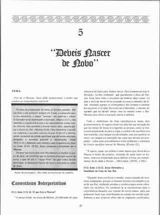 5
"1JBebeíg j}agcer
be Jlobo"
TEMA:
Por ser o Messias, Jesus pôde proporcionar o poder que
conduz ao renascimento espiritual.
Antes de prosseguir, leia todas as escrituras do quadro.
cteomentários 3Jnterpretatíbos
(5-1) João 2: 13, 14. O que Era a lláscoa?
"A antiga Israel, na época de Moisés, foi libertada do jugo
37
temporal do Egito pelo Senhor Jeová. Para comemorar essa li­
bertação, foi-lhes ordenado que guardassem a festa da Pás­
coa. Essa festa tinha o propósito de lembrar duas coisas: (I)
Que o anjo da morte havia poupado as casas e rebanhos de Is­
rael, matando apenas os primogênitos dos homens e animais
dos egípcios; e (2) Que Jeová era seu Libertador, o mesmo ser
sagrado que no devido tempo viria ao mundo como o Rei­
Messias para obrar a expiação eterna e infinita.
Todo o simbolismo da festa centralizava-se nesses dois
acontecimentos. O repasto (mais nos dias da sua iniciação do
que no tempo de Jesus) era ingerido as pressas, como se esti­
vessem preparando-se para a fuga; o cordeiro do sacrifício era
sem manchas, cujo sangue era derramado, mas sem quebrar os
ossos; seu sangue era aspergido nas casas que deviam ser pou­
padas - todos esses procedimentos eram emblemas e símbolos
do futuro sacrifício mortal do Messias. (Êxodo 12.)
"E agora, quase um milénio e meio depois que Jeová deu a
Páscoa a Israel, ele próprio, revestido de carne entre os ho­
mens, estava-se preparando para celebrar a festa, em cumpri­
mento da lei dada a Moisés. . . (McConkie, DNTC, 1 :704.)
(S-2) João 2:13-22. Jesus Defendeu a
Santidade da Casa de Seu Pai.
"Quando Jesus purificou o templo, estava tomado de reve­
rente indignação, porql!e os homens haviam corrompido a ca­
sa de seu Pai, vendendo pombas e cordeiros para serem ofere­
cidos em sacrifício. Os cambistas lá se encontravam para a
conveniência daqueles que vinham de outros países, para que
pudessem fazer suas contribuições ao templo em moeda local.
Embora a seus próprios olhos eles se julgassem justificados,
 