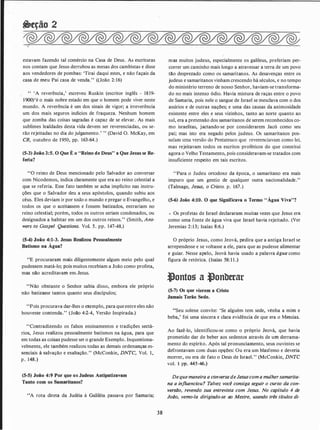 &eção 2
estavam fazendo tal comércio na Casa de Deus. As escrituras
nos contam que Jesus derrubou as mesas dos cambistas e disse
aos vendedores de pombas: 'Tirai daqui estes, e não façais da
casa de meu Pai casa de venda." ((João 2:16)
" 'A reverência,' escreveu Ruskin (escritor inglês - 1819-
1900)'é o mais nobre estado em que o homem pode viver neste
mundo. A reverência é um dos sinais de vigor; a irreverência
um dos mais seguros indícios de fraqueza. Nenhum homem
que zomba das coisas sagradas é capaz de se elevar. As mais
sublimes lealdades desta vida devem ser reverenciadas, ou se­
rão rejeitadas no dia do julgamento.' " (David O. McKay, em
CR, outubro de 1950, pp. 163-64.)
(5-3) João 3:5. O Que É o "Reino de Deus" a Que Jesus se Re­
feriu?
"O reino de Deus mencionado pelo Salvador ao conversar
com Nicodemos, indica claramente que era ao reino celestial a
que se referia. Esse fato também se acha implícito nas instru­
ções que o Salvador deu a seus apóstolos, quando subiu aos
céus. Eles deviam ir por todo o mundo e pregar o Evangelho, e
todos os que o aceitassem e fossem batizados, entrariam no
reino celestial; porém, todos os outros seriam condenados, ou
designados a habitar em um dos outros reinos." (Smith, Ans­
wers to Gospel Questions. Vol. 5. pp. 147-48.)
(5-4) João 4:1-3. Jesus Realizou Pessoalmente
Batismo na Água?
"E procuraram mais diligentemente algum meio pelo qual
pudessem matá-lo; pois muitos recebiam a João como profeta,
mas não acreditavam em.Jesus.
"Não obstante o Senhor sabia disso, embora ele próprio
não batizasse tantos quanto seus discípulos;
"Pois procurava dar-lhes o exemplo, para que entre eles não
houvesse contenda." (João 4:2-4, Versão Inspirada.)
"Contradizendo os falsos ensinamentos e tradições sectá­
rios, Jesus realizou pessoalmente batismos na água, para que
em todas as coisas pudesse ser o grande Exemplo. Inquestiona­
velmente, ele também realizou todas as demais ordenanças es­
senciais à salvação e exaltação." (McConkie, DNTC, Vol. 1,
p . 148.)
(5-5) João 4:9 Por que os Judeus Antipatizavam
Tanto com os Samaritanos?
"A rota direta da Judéia à Galiléia passava por Samaria;
38
mas muitos judeus, especialmente os galileus, preferiam per­
correr um caminho mais longo a atravessar a terra de um povo
tão desprezado como os samaritanos. As desavenças entre os
judeus e samaritanos vinham crescendo há séculos, e no tempo
do ministério terreno de nosso Senhor, haviam-se transforma­
do no mais intenso ódio. Havia mistura de raças entre o povo
de Samaria, pois nele o sangue de Israel se mesclava com o dos
assírios e de outras nações; e uma das causas da animosidade
existente entre eles e seus vizinhos, tanto ao norte quanto ao
sul, era a pretensão dos samaritanos de serem reconhecidos co­
mo israelitas, jactando-se por considerarem Jacó como seu
pai; mas isto era negado pelos judeus. Os samaritanos pos­
suíam uma versão do Pentateuco que reverenciavam como lei,
mas rejeitavam todos os escritos proféticos do que constitui
agora o Velho Testamento, pois consideravam-se tratados com
insuficiente respeito em tais escritos.
''Para o Judeu ortodoxo da época, o samaritano era mais
impuro que um gentio de qualquer outra nacionalidade."
(Talmage, Jesus, o Cristo. p. 167.)
(5-6) João 4:10. O que Significava o Termo "Água Viva"?
.. Os profetas de Israel declararam muitas vezes que Jesus era
como uma fonte de água viva que Israel havia rejeitado. (Ver
Jeremias 2:13; Isaías 8:6.)
O próprio Jesus, como Jeová, pedira que a antiga Israel se
arrependesse e se voltasse a ele, para que as pudesse alimentar
e guiar. Nesse apelo, Jeová havia usado a palavra água como
figura de retórica. (Isaías 58: 1 1 .)
.Jontos a t)onbttar
(5-7) Os que vierem a Cristo
Jamais Terão Sede.
"Seu solene convite: 'Se alguém tem sede, venha a mim e
beba,' foi uma sincera e clara evidência de que era o Messias.
Ao fazê-lo, identificou-se como o próprio Jeová, que havia
prometido dar de beber aos sedentos através de um derrama­
mento do espírito. Após tal pronunciamento, seus ouvintes se
defrontavam com duas opções: Ou era um blasfemo e deveria
morrer, ou era de fato o Delis de Israel." (McConkie, DNTC
vol. 1 pp. 445-46.)
Dequemaneira a conversa deJesus com a mulhersamarita­
no a influenciou? Talvez você consiga seguir o curso da con­
versão, revendo sua entrevista com Jesus. No capítulo 4 de
João, vemo-la dirigindo-se ao Mestre, usando três titulos di-
 