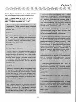 ferentes. O que os versículos 9, 11, 14, 15, 19 e 29 indicam so­
bre como passou a encarar o homem com quem falava?
NASCER PARA "VER" O REINO DE DEUS
É UM DOS PASSOS NECESSÁRIOS PARA
NASCER PARA "ENTRAR" NO REINO
Esta entrevista hipotéticapoderáajudá-lo a éompreender
,O que aconteceu à mulher samaritano, e qual a mudança
qlfe· deve ocorrer em você, para quepossa entrar no reino
celestial de D
Jesus explicou a Nicodemos que o homem deve "nàscer de
novo. , Nosso primeiro nascimento neste mundo ocorre
quando nele entramosnaformadecriancinhas. Masapala­
vra �'de novo" contida nafrase de Jesus, implica num se­
gundo nascimento, não é mesmo?
RESPOSTA.
Sim, há um segundo nascimento.
. ,0 primeiro nascimento ocorre quqndo o espftitopassa de
seu primeiro estado, apreexistência, .para a mortalüiade; o
segundo nascimento, ou nascimento· 'para'o reino do céu',
tem lugar quando homens mortais nascem novamente e
despe.r,tampara as coisas do Espfrito e da retidão. Os ele-r ·
mentos água,· sangue e Espírito estão prese�tes em àmbos
.
·
os nascimehtos. tMoisés 6:59-6o.r· (McConkie, Mormon
Doe 'X>JOÍ.)
·
Em João3.:3, �'Susdisse: ..Aquele que não nascerde no­
vo, não pode ver o reino.de Deus, " e em João 3-:5, ele diz:
..Aquel que não nascer da água e do Espírito, não pode
entrar no reino de Deus. " Ver o reino de Deus é umq coisa,
porém entrar no.reitto é algo completamente diferente. Isto
querdizer que o segundo nascim�nto:ou n�cimento �piri­
tua/ é constituido de duas partes?
Sim, o segundo nascimento, (Ju li;OSCintento.espiritual.é
c itufdo de duaspartes gerais.·Para quepoSsamos com­
preender o que significa ver o reino de Deus, é. necessário
que entendamos o que_ o Espirita Santofará por uma pes­
. oa ante$deser'bâtizada na Igreja. O Profeta Joseph Smith,.
.explico,u: .
39
..Existe uma diferença entre
·Espírito Santo. Cornélia re�e
_ balizar-se, quepara·elefoiopo
bre a veracidade do evangelh 1fodia receber o
domdo Espírito Santo senão dep;,isde batizddo. NiJ.o tive$:
se ele tomado sobre si esse sinal ou ordenançà, o &pirito
Santo que o convencera da verdade de Deus, .ter..se.../a apar­
tado dele.(Sniith, Ensinamentos. p. /94.)
, Quando um não..membre da Igreja vê o reino de Deus,
signijica'Rque. or]'hJdérdo Espírito Santo é derrama�o sobre
ele parq ensinar-lhe que a Igreja é verdadeira. Nessa oca-
siJh�'?'é(lfidquire um testemunho. Então ele·sabe.
.
uo Sénhor revela.rá a verdade uma vez ao individuo; en­
tão, após haverdadoesse testemunho, apessoa deveaceitar
a verdade e receber o Evangelho através do batismo e 'da
imposição das milos para o dom doEspírito Santo� Corné­
lia recebeu uma manifestaçiJ.o em estrita conformidade com
às instruções dadaspor Môroni� /esetfves5eafastado
dela, não receberia fr!ais?ú!e o €1Espírito do Se-
nhor não contenderá com os ho hal?itará, a
menos que obedeçam aos . m
(Smith, Answer to Gospel Que
 