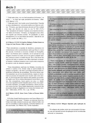 " 'Vinde após mim, e eu vos farei pescadores de homens,' ou
então: ' ... eu farei que sejais pescadores de homens! (Mat.
4: 19; Marcos 1 : 17).
" 'Vinde após mim' não é senão outra forma de dizer 'Guardai
os meus mandamentos', pois assim explicou ao falar aos nefi­
tas: "Portanto, que classe de homens devereis ser? Em verdade
vos digo que devereis ser como eu sou."(3 Néfi 27:27.)
"Ser 'pescadores de homens' é apenas outra maneira de dizer,
'ser líderes de homens.' Portanto, na linguagem atual, diría­
mos àqueles que devemos ensinar: 'Se guardardes os meus
mandamentos, eu vos farei líderes de homens.' (Harold B. Lee
em CR, outubro de 1960, p. 15.)
(6-3) Marcos 1 :21-28. Os Espíritos Malignos Podem Entrar no
Corpo de Uma Pessoa e Dele se Apossar?
"Para entendermos a expulsão de demônios, precisamos ter
conhecimento sobre a preexistência e saber que Deus é o nosso
Pai pessoal. Conforme se encontra revelado no Evangelho,
Deus é um Homem santo e exaltado, um ser pessoal em cuja
imagem o homem foi criado, um ser em quem a unidade fami­
liar continua a existir no estado imortal. Ele é o Pai literal dos
espíritos de todos os homens; seus filhos espirituais tornaram­
se homens e mulheres humanos cujos corpos eram compostos
de espírito e não do elemento temporal.
"Esses descendentes espirituais da Deidade, investidos do
arbítrio e sujeitos à lei, tiveram todas as oportunidades de
avançar e progredir, e de obter o privilégio de passar pelas ex­
periências probatórias da mortalidade. Dois terços desses espí­
ritos passaram nas provas da preexistência, e agora se encon­
tram no processo de nascerem neste mundo como seres mor­
tais. A outra terça parte dos espíritos não guardou seu primei­
ro estado e por fim se rebelou abertamente contra Deus e suas
leis. Em conseqüência, houve guerra nos céus, e o demô­
nio e seus seguidoresforam lançados para a Terra. Aos espíri­
tos assim rejeitados, foi negado eternamente o direito de pos­
suir corpos mortais. Nesse estado degenerado e miserável, eles
procuram abrigar-se ilegalmente nos corpos dos homens mor­
tais." (McConkie, DNTC, Vol. I . pp. 167-68.)
(6-4) Mateus 4:23-25. Jesus Curou Todas as Pessoas Enfer­
mas?
O Profeta Joseph Smith acrescentou esta frase a Mateus 4:3:
"que creram em seu nome." Portanto, as curas que Jesus fez,
foram reservadas somente às pessoas que tinham fé nele; isto
não foi concedido a todas as pessoas, conforme implica a ver­
são autorizada. (Ver Mateus 4:22. Versão Inspirada.)
44
oslzil�g
vador pelos ,
de modo maissignifica.tivo, os milagres testifiCaram a di­
vindade do Filho de Deus. A mais cltua llustraçllo desse'la-- ·
tofoi a cura de umporalitico (MateuS9:2-8.) OÉlder1Jruee
McConkie teceuestes comentários a res�ito,do sighific.ddo
do referido milagre:
. " '
"Se correlatnente compreendido. �- ey
nosso Senhorfoi uma prova visfvel e irrefu
era o Messias; e assimfoi reconhecido por aQtt�_
quais ministrou. Ele prestarafreqUente W!Steniu ,
de que Deus eraseu Pai. e apoiou esse''testemunho pessool
com um ministério incomparQv�l de pregarDes, e �r/IS.
Agora seupropósito era.anuhciar quelíaviafeito o que'nin-
. guém, a nfio ser Deus, Poderiaftà.er, eprovarque oflZ,el'(l
·através da manifestaç4D do poder de seu Pai.
"Tanto Jesus quanttJ . os 'doutores da lei• que estiiWIIII
i4o, sabiam que ningUém, a 1l4o !JIN
ados. Conseqfientemenie, pro.,..
6tica queopoderde DeusesttW11
com ele)*J ori (ou melhor diundo. procurou)
essa ocasido adequada para perdoar o.s pecodos. Os e#ri­
� o reprovaram, {Hlis SQ/Jiam (Com justa razio), (llle:
atribuir-sefalsamente o �":.deperdCJ!Upecados era blos­
flmio, �esusfez o que nenhum imfJO$IO{poderi(;l terfeUo -
provou o seupoderdÍvinó, -eurimdo o /iiimem qriejota
doado. Só põderlo haver· umá ���� i SIMI"''De,,..u· l,Nil�·J
fPois qual é mtlisf6cil dizer: Pmf-· te�fiiA,�
dos; ou dizer: Levaltta-te e tllldtl? A,_, HV'...,.,."••y......
midas numa s6 resposta: A� que�
pode também/tr.W' Q outrti. " �ki
pp. 1 77-.78.)
'
(6-5) Mateus 4:23-25. Milagres Operados pela Aplicação da
Lei.
' 'Os milagres não podem existir em contravenção à lei natu­
ral, mas são operados através da aplicação de leis reconhecidas
universal ou comumente.
 