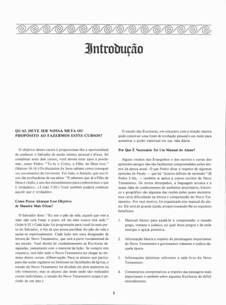 3Jntrobução
QUAL DEVE SER NOSSA META OU
PROPÓSITO AO FAZERMOS ESTES CURSOS?
O objetivo destes cursos é proporciOnar-lhe a oportunidade
de conhecer o Salvador de modo íntimo, pessoal e eficaz. Ao
completar estes dois cursos, você deverá estar apto a procla­
mar, como Pedro: "Tu és o Cristo, o Filho do Deus vivo."
(Mateus 1 6: 16.) Os discípulos de Jesus sabiam como conseguir
um testemunho tão fervoroso. Foi João, o Amado, que testifi­
cou das profundezas de sua alma: "E sabemos que já o Filho de
Deus é vindo, e nos deu entendimento para conhecermos o que
é verdadeiro. . .(! João 5 :20.) Você também poderá conhecer
aquele que é verdadeiro.
Como Posso Alcançar Esse Objetivo
de Maneira Mais Eficaz?
O Salvador disse: "Eu sou o pão da vida; aquele que vem a
mim não terá fome; e quem crê em mim nunca terá sede. "
(João 6:35 . ) Cada lição foi programada para trazê-lo mais per­
to do Salvador, a fim de que possa partilhar do pão da vida e
saciar-se espiritualmente. Cada lição tem uma designação de
leitura do Novo Testamento, que será a parte fundamental de
seu estudo. Você deverá ler cuidadosamente as Esc:-ituras de­
signadas, j untamente com o material da lição. Se cumprir este
requisito, terá lido todo o Novo Testamento ao chegar ao tér­
mino destes cursos. (Observação: Para os alunos que partici­
pam das aulas regulares no Instituto ou faculdades da Igreja, o
estudo do Novo Testamento foi dividido em dois semestres ou
três trimestres; mas os alunos das áreas onde são realizados
cursos individuais, o estudo do Novo Testamento ocupa o pe­
ríodo de um ano.)
O estudo das Escrituras, em conjunto com a oração sincera
pode constituir uma fonte de revelação pessoal e um meio para
aumentar o poder espiritual em sua vida diária.
Por Que É Necessário Ter Um Manual do Alune?
Alguns trechos dos Evangelhos e dos escritos e cartas dos
apóstolos antigos não são facilmente compreendidos pelos alu­
nos da época atual. O que Pedro disse a respeito de algumas
epístolas de Paulo - que há "pontos difíceis de entender" (TI
Pedro 3 : 16), - também se aplica a outros escritos do Novo
Testamento. Os textos deturpados, a linguagem arcaica e a
nossa falta de conhecimento do ambiente doutrinário, históri­
co e geográfico são algumas das razões pelas quais encontra­
mos certa dificuldade na leitura e compreensão do Novo Tes­
tamento. Por esse motivo, foi organizado este manual do alu­
no. Ele será de grande ajuda, proporcionando-lhe os seguintes
benefícios:
1. Material básico para ajudá-lo a compreender o mundo
grego, romano e judaico, no qual Jesus pregou e de onde
emergiu a igreja primitiva.
2. Informação básica a respeito de personagens importantes
do Novo Testamento e governantes romanos e judeus da­
quela época.
3 . Informações históricas referentes a cada livro d o Novo
Testamento.
4. Comentários interpretativos a respeito das passagens mais
importantes e também sobre algumas Escritu�as de dificil
entendimento.
 