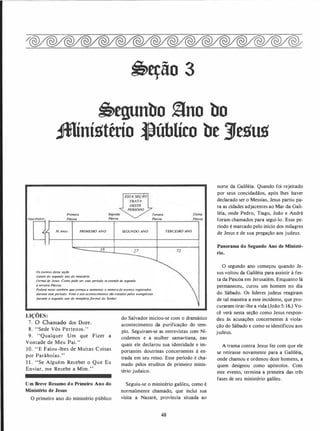 �eção 3
�egunbo §no bo
JMíní11tério �úblíco be }e11t111
Primeira
Páscoa. Páscoa.
Terceira Última
Páscoa. Páscoa
30 Anos PRIMEIRO ANO SEGUNDO ANO TERCEIRO ANO
Os eventos desta seçao
tratam (io segundo ano do ministério
formal de Jesus. Como pode ver, esse período se estende da segunda
à terceira Páscoa.
Poderá notar também que começa a aumentar o número de eventos registrados
durante esse periodo. Vinte e sete acontecimentos sao tratados pelos evangelistas
durante o segundo ano do ministério formal do Senhor.
LIÇÕES:
7 . O Chamado dos Doze.
8. "Sede Vós Perteaos."
9. "Qualquer Um que Fizer a
Vontade de Meu Pai."
10. " E Falou-lhes de Muitas Coisas
por Parábolas."
11. "Se Alguém Receber o Que Eu
Enviar, me Recebe a ·Mim ."
Um Breve Resumo do Primeiro Ano do
Ministério de Jesus
O primeiro ano do ministério público
do Salvador iniciou-se com o dramático
acontecimento da purificação do tem­
plo. Seguiram-se as entrevistas com Ni­
codemos e a mulher samaritana, nas
quais ele declarou sua identidade e im­
portantes doutrinas concernentes à en­
trada em seu reino. Esse período é cha­
mado pelos eruditos de primeiro minis­
tério judaico.
Seguiu-se o ministério galileu, como é
normalmente chamado, que inclui sua
visita a Nazaré, província situada ao
48
norte da Galiléia. Quando foi rejeitado
por seus concidadãos, após lhes haver
declarado ser o Messias, Jesus partiu pa­
ra as cidades adjacentes ao Mar da Gali­
léia, onde Pedro, Tiago, João e André
foram chamados para segui-lo. Esse pe­
ríodo é marcado pelo início dos milagres
de Jesus e de sua pregação aos judeus.
Panorama do Segundo Ano de Ministé­
rio.
O segundo ano começou quando Je­
sus voltou da Galiléia para assistir à fes­
ta da Pascóa em Jerusalém. Enquanto lá
permaneceu, curou um homem no dia
do Sábado. Os líderes judeus reagiram
de tal maneira a esse incidente, que pro­
curaram tirar-lhe a vida (João 5: 16.) Vo­
cê verá nesta seção como Jesus respon­
deu às acusações concernentes à viola­
ção do Sábado e como se identificou aos
judeus.
A trama contra Jesus fez com que ele
se retirasse novamente para a Galiléia,
onde chamou e ordenou doze homens, a
quem designou como apóstolos. Com
este evento, termina a primeira das três
fases de seu ministério galileu.
 