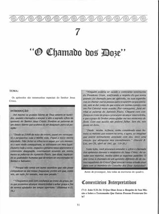 TEMA:
Os apóstolos são testemunhas especiais do Senhor Jesus
Cristo.
INTRODUÇÃO
Até·mesmo os grandes lideres de l5eus sent�m-se humil..
des, quando chamados a ocupar o tilto e sagrado oficio de
apóstolo do �nhor Jesus Cristo. Pondere as palavrf!S de
um desses l � que acabava de ser designadopara talpo­
siçllo:
Oodtl noite de ontem, passei em retrospee­
toda a minlul vidtl. Fiquei a noite inteira
�lte�os olhos nem sequerpor um momen­
to e nem conseguiriam, se estivessem em meu lugar.
.Durante todo a noite, enq��antopimstJva nessa aptlVOt:ante e
comDvente designaçlo, contifiUIIf'Qill ecoando em minha
mente as pa/flvras.do Ap6$tolo Pfndo, que disstl, explican­
do as iplalldodes humtlltiJS qw tkyerltmlsereiiCO'IltTtlllll no
Senhor e Salvador:
7
5 1
·uNinguém poderia ter ouvido o comovente testemunho
do Presidente Grant, testificàndo a resp�ito do que sentiu
quando foi chamado para ser após!olo suas experiên-.
cios ao chama; outraspessoaspâra o�'" argossimila-
. res, sem se dar conta de que esteve..e iml:Y c.ontato com
seu Pai Celestial nessa ocasião. Por conseguinte, farei mi­
nhas as palavras do Apóstolo 'Paulo. Chegarei com con­
fiança ao trono da graça eproeur.ar,ei alêançar misericórdia,
e que a graça do Senhorpossa ajudar-me nos momentos d�
/iceis. Com · esse auxilio não poderei falhar. Sem ele, não
posso ter êxito..
• 'Desde minha infância, tenho considerado esses ho­
menl'os maiores que existem na terra, e.agora, ao imaginar
arei intimamente associado com eles, sinto uma
e que ultrapassa meu entendimento. " (Harold B.
Lee, em CR, abril de 1941, pp. 119-20.)
·
'Nesta liçao, voi:ê procurará entender o oficio e chamado
dos apóstolos durante·o ministério de Jesus Cristo. Ao es­
tudar este material, medite sobre as seguintes questiJes: O
que toma·o chamado de um apóstolo diferente do de ou- .'
tros seguidores de.Cristo? Qual deveser • atitude atual
com os membros do Conselho'!� ze Ap6$/olos?
Antes de prosseguir, leia todas as escrituras do quadro.
�omentáriog 3Jnterpretatíbog
(7-1) João 5:31-34. O Que Disse Jesus a Respeito de Sua Mis­
são e Sobre o Testemunho Que Outras Pessoas Prestavam De­
le?
 