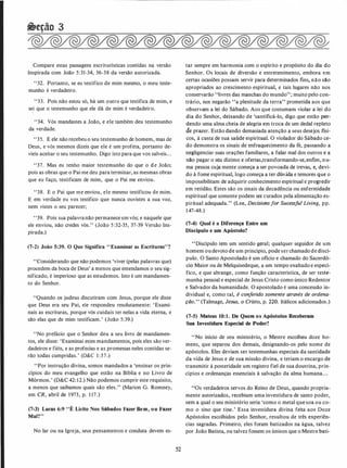 �eção 3
Compare estas passagens escriturísticas contidas na versão
Inspirada com João 5:31-34, 36-38 da versão autorizada.
"32. Portanto, se eu testifico de mim mesmo, o meu teste­
munho é verdadeiro.
"33. Pois não estou só, há um outro que testifica de mim, e
s�i que o testemunho que ele dá de mim é verdadeiro.
"34. Vós mandastes a João, e ele também deu testemunho
da verdade.
"35. E ele não recebeu o seu testemunho de homem, mas de
Deus, e vós mesmos dizeis que ele é um profeta, portanto de­
víeis aceitar o seu testemunho. Digo isto para que vos salveis...
"37. Mas eu tenho maior testemunho do que o de João;
pois as obras que o Pai me deu para terminar, as mesmas obras
que eu faço, testificam de mim, que o Pai me enviou.
"38. E o Pai que me enviou, ele mesmo testificou de mim.
E em verdade eu vos testifico que nunca ouvistes a sua voz,
nem vistes o seu parecer;
' '39. Pois sua palavranão permanece em vós; e naquele que
ele enviou, não credes vós." (João 5 :32-35, 37-39 Versão Ins­
pirada.)
(7-2) João 5:39. O Que Significa "Examinar as Escrituras"?
"Considerando que não podemos 'viver (pelas palavras que)
procedem da boca de Deus' a menos que entendamos o seu sig­
nificado, é imperioso que as estudemos. Isto é um mandamen­
to do Senhor.
"Quando os judeus discutiram com Jesus, porque ele disse
que Deus era seu Pai, ele respondeu resolutamente: 'Exami­
nais as escrituras, porque vós cuidais ter nelas a vida eterna, e
são elas que de mim testificam.' (João 5:39.)
"No prefácio que o Senhor deu a seu livro de mandamen­
tos, ele disse: 'Examinai es�es mandamentos, pois eles são ver­
dadeiros e fiéis, e as profecias e as promessas neles contidas se­
rão todas cumpridas.' (D&C 1 :37.)
"Por instrução divina, somos mandados a 'ensinar os prin­
cípios do meu evangelho que estão na Bíblia e no Livro de
Mórmon.' (D&C 42: 12.) Não podemos cumprir este requisito,
a menos que saibamos quais são eles." (Marion G. Romney,
em CR, abril de 1973, p. 1 17.)
(7-3) Lucas 6:9 "É Lícito Nos Sábados Fazer Bem, ou Fazer
Mal?"
No lar ou na Igreja, seus pensamentos e conduta devem es-
52
tar sempre em harmonia com o espírito e propósito do dia do
Senhor. Os locais de diversão e entretenimento, embora em
certas ocasiões possam servir para determinados fins, não são
apropriados ao crescimento espiritual, e tais lugares não nos
conservarão "livres das manchas do mundo"; muito pelo con­
trário, nos negarão "a plenitude da terra" prometida aos que
observam a lei do Sábado. Aos que costumam violar a lei do
dia do Senhor, deixando de 'santificá-lo, digo que estão per­
dendo uma alma cheia de alegria em troca de um dedal repleto
de prazer. Estão dando demasiada atenção a seus desejos físi­
cos, à custa de sua saúde espiritual. O violador do Sábado ce­
do demonstra os sinais de enfraquecimento da fé, passando a
negligenciar suas orações familiares, a falar mal dos outros e a
não pagar o seu dízimo e ofertas,transformando-se, enfim, nu­
ma pessoa cuja mente começa a ser povoada de trevas, e, devi­
do à fome espiritual, logo começa a ter dúvida e temores que o
impossibilitam de adquirir conhecimento espiritual e progredir
em retidão. Estes são os sinais da decadência ou enfermidade
espiritual que somente podem ser curados pela alimentação es­
piritual adequada." (Lee, Decisiohsfor Sucessful Living, pp.
147-48.)
(7-4) Qual é a Diferença Entre um
Discípulo e um Apóstolo?
"Discípulo tem um sentido geral; qualquer seguidor de um
homem ou devoto de um princípio, pode ser chamado de discí­
pulo. O Santo Apostolado é um oficio e chamado do Sacerdó­
cio Maior ou de Melquisedeque, a um tempo exaltado e especí­
fico, e que abrange, como função característica, de ser teste­
munha pessoal e especial de Jesus Cristo como único Redentor
e Salvador da humanidade. O apostolado é uma concessão in­
dividual e, como tal, é conferido somente através de ordena­
ção. " (Talmage, Jesus, o Cristo, p. 220. Itálicos adicionados.)
(7-5) Mateus 10:1. De Quem os Apóstolos Receberam
Sua Investidura Especial de Poder?
"No início de seu ministério, o Mestre escolheu doze ho­
mens, que separou dos demais, designando-os pelo nome de
apóstolos. Eles deviam ser testemunhas especiais da santidade
da vida de Jesus e de sua missão divina, e teriam o encargo de
transmitir à posteridade um registro fiel de sua doutrina, prin­
cípios e ordenanças essenciais à salvação da alma humana. . .
"Os verdadeiros servos do Reino de Deus, quando propria­
mente autorizados, recebiam uma investidura de santo poder,
sem a qual o seu ministério seria 'como o metal que soa ou co­
mo o sino que tine.' Essa investidura divina feita aos Doze
Apóstolos escolhidos pelo Senhor, resultou de três experiên­
cias sagradas. Primeiro, eles foram batizados na água, talvez
por João Batista, ou talvez fossem os únicos que o Mestre bati-
 