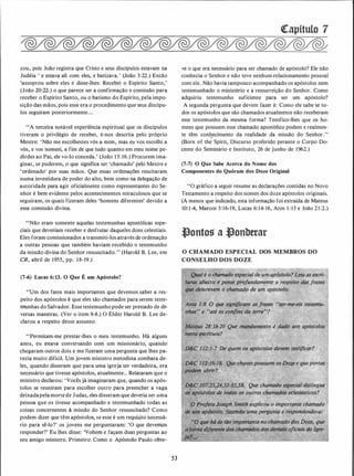 zou, pois João registra que Cristo e seus discípulos estavam na
Judéia ' e estava ali com eles, e batizava.' (João 3:22.) Então
'assoprou sobre eles e disse-lhes: Recebei o Espírito Santo,'
(João 20:22.) o que parece ser a confirmação e comissão para
receber o Espírito Santo, ou o batismo do Espírito, pela impo­
sição das mãos, pois esse era o procedimento que seus discípu­
los seguiram posteriormente...
"A terceira notável experiência espiritual que os discípulos
tiveram o privilégio de receber, é-nos descrita pelo próprio
Mestre: 'Não me escolhestes vós a mim, mas eu vos escolhi a
vós, e vos nomeei, a fim de que tudo quanto em meu nome pe­
dirdes ao Pai, ele vo-lo conceda.' (João 1 5: 16.) Procurem ima­
ginar, se puderem, o que significa ser 'chamado' pelo Mestre e
'ordenado' por suas mãos. Que essas ordenações resultaram
numa investidura de poder do alto, bem como na delegação de
autoridade para agir oficialmente como representantes do Se­
nhor é bem evidente pelos acontecimentos miraculosos que se
seguiram, os quais fizeram deles 'homens diferentes' devido a
essa comissão divina.
"Não eram somente aquelas testemunhas apostólicas espe­
ciais que deveriam receber e desfrutar daqueles dons celestiais.
Eles foram comissionados a transmiti-los através de ordenação
a outras pessoas que também haviam recebido o testemunho
da missão divina do Senhor ressuscitado.'' (Harold B. Lee, em
CR, abril de 1955, pp. 1 8- 19.)
(7-6) Lucas 6:13. O Que É um Apóstolo?
"Um dos fatos mais importantes que devemos saber a res­
peito dos apóstolos é que eles são chamados para serem teste­
nrunhas do Salvador. Esse testemunho pode ser prestado de d�
versas maneiras. (Ver o item 9-8.) O Élder Harold B. Lee de­
clarou a respeito desse assunto:
"Permitam-me prestar-lhes o meu testemunho. Há alguns
anos, eu estava conversando com um missionário, quando
chegaram outros dois e me fizeram uma pergunta que lhes pa­
recia muito difícil. Um jovem ministro metodista zombara de­
les, quando disseram que para uma igreja ser verdadeira, era
necessário que tivesse apóstolos, atualmente. . Relataram que o
ministro declarou: 'Vocês já imaginaram que, quando os após­
tolos se reuniram para escolher outro para preencher a vaga
deixadapelamorte de Judas, eles disseram que deveria ser uma
pessoa que os tivesse acompanhado e testemunhado todas as
coisas concernentes à missão do Senhor ressuscitado? Como
podem dizer que têm apóstolos, se esse é um requi�ito necessá­
rio para sê-lo?' os jovens me perguntaram: 'O que devenws
responder?' Eu lhes disse: 'Voltem e façam duas perguntas ao
seu amigo ministro. Primeiro: Como o Apóstolo Paulo obte-
53
Qtapítulo 7
ve o que era necessário para ser chamado de apóstolo? Ele não
conhecia o Senhor e não teve nenhum relacionamento pessoal
com ele. Não havia tampouco acompanhado os apóstolos nem
testemunhado o ministério e a ressurreição do Senhor. Como
adquiriu testemunho suficiente para ser um apóstolo?
A segunda pergunta que devem fazer é: Como ele sabe se to­
dos os apóstolos que são chamados atualmente não receberam
esse testemunho da mesma forma? Testifico-lhes .que os ho­
mens que possuem esse chamado apostólico podem e realmen­
te têm conqecimento da realidade da missão do Senhor.''
(Born of the Spirit, Discurso proferido perante o Corpo Do­
cente do Seminário e Instituto, 26 de junho de 1962.)
(7-7) O Que Sabe Acerca do Nome dos
Componentes do Quórum dos Doze Original
''O gráfico a seguir resume as declarações contidas no Novo
Testamento a respeito dos nomes dos doze apóstolos originais.
(A menos que indicado, esta informação foi extraída de Mateus
10:14, Marcos 3: 16-19, Lucas 6:14-16, Atos 1 : 13 e João 21 :2.)
�ontos a �onbttar
O CHAMADO ESPECIAL DOS MEMBROS DO
CONSELHO DOS DOZE
 