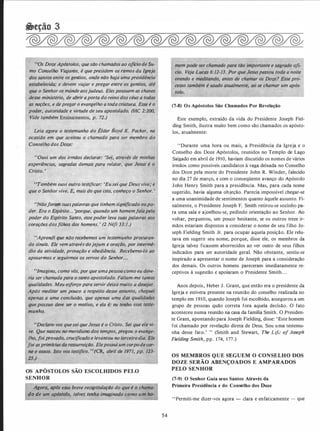 .•f!()s·Doze Apóstolos, quesão chamados ao ofíciode Su­
mo Conselho Viajante, é que presidem os ramos da Igreja. ,,
os gentios, onde.não haja uma presidência
ê;,r viaja/ e pregar entre os gentios, at�
''nde apsjudeus. Elespossuem as chaves
desse miniStér, • ,e �brir aporta do reino dos céus a tod_as
· as naçi'ies, e depreg,lr'o evangelho a toda criatur.Q. Esse é o
poder, autoridade e virtude de seu apostolado. (HC 2:200,
Vide também Ensinamentos, p. 72.)
Leia agora o testemunho do É/der Boyd K. Packer, na
ocasião em que aceitou o chamado para ser membro do
Conselho dos Doze:
"Ouvi um dos irmãos declarar: •se{, atn
experiências, sagradas demais para relatar,·
uTambém ouvi outro testificar: 'Eusei que Deus vive; e
que o Senhor vive. E, mais do que isto, conheço o Senhor. ..
·wãoforam suaspalavras que tinham significado oupo­
der. Era o Espírito... porque, quando um homemfalapelo
poder do Espírito-Sànto, essepoder leva suas palavras aos'TI
corações dosfilhq§- aos homens. ' (2 Néfi 33:1.)
�'-�� "''i; '
uAprendi g�e hãa recebemos um testemunho procuran­
do sinais. ·Ele vem atraves dojejum e oração, por intermé­
dio da atividade, provação e obediência. Recebemo-lo ao
apoiarmos e seguirmos os servos do Senhor...
"Imagino, como vós, por que umapessoa como eu deve­
ria ser chamadapara o·santo apostolado. Faltam-me tantas
qualidades. Meu esforçopara servir deiXa m�ito,.a fle,iejac.
Após meditar um pouco a respeito desse assunttu,p!Jeguei
apenas a uma conclusão, que apenas uma aiJs. ' · q(jes
que possuo deve ser o motivo, e ela é: eu teT:ho
munho.
«Declaro-vos quesei que Jesus é o Cristo. Sei que ele vi­
ve. Que nasceu no meridiano dos tempos, pregou_ o evange­
lho, foiprovado, crucificado e levantou no terceirodia. Ele_
foi as Elepossui um corpodecar­
nycR, abril de 1971, pp. 123-
OS APÓSTOLOS SÃO ESCOLHIDOS PEI.O
SENHOR
Agora, após essa breve r'ecapitulaçiio do que é o chama­
dó rJe um apóstolo, .ta_lvez-ienha iin�ginado como um ho-
54
(7-8) Os Apóstolos São Chamados Por Revelação
Este exemplo, extraído da vida do Presidente Joseph Fiel­
ding Smith, ilustra muito bem como são chamados os apósto­
los, atualmente:
"Durante uma hora ou mais, a Presidência da Igreja e o
Conselho dos Doze Apóstolos, reunidos no Templo de Lago
Salgado em abril de 1910, haviam discutido os nomes de vários
irmãos como possíveis candidatos à vaga deixada no Conselho
dos Doze pela morte do Presidente John R. Winder, falecido
no dia 27 de março, e com o conseqüente avanço do Apóstolo
John Henry Smith para a presidência. Mas, para cada nome
sugerido, havia alguma objeção. Parecia impossível chegar-se
· a uma unanimidade de sentimentos quanto àquele assunto. Fi­
nalmente, o Presidente Joseph F. Smith retirou-se sozinho pa­
ra uma sala e ajoelhou-se, pedindo orientação ao Senhor. Ao
voltar, perguntou, um pouco hesitante, se os outros treze ir­
mãos estariam dispostos a considerar o nome de seu filho Jo­
seph Fielding Smith Jr. para ocupar aquela posição. Ele relu­
tava em sugerir seu nome, porque, disse ele, os membros da
Igreja talvez ficassem aborrecidos ao ver outro de seus filhos
indicados para ser autoridade geral. Não obstante, sentiu-se
inspirado a apresentar o nome de Joseph para a consideração
dos demais. Os outros homens pareceram imediatamente re­
ceptivos à sugestão e apoiaram o Presidente Smith. . .
Anos depois, Heber J. Grant, que então era o presidente da
Igreja e estivera presente na reunião do conselho realizada no
templo em 1910, quando Joseph foi escolhido, assegurou a um
grupo de pessoas quão correta fora aquela decisão. O fato
aconteceu numa reunião na casa da família Smith. O Presiden­
te Grant, apontando para Joseph Fielding, disse: 'Este homem
foi chamado por revelação direta de Deus. Sou uma testemu­
nha desse fato.' " (Smith and Stewart, The Li/.! of Joseph
Fielding Smith, pp. 174, 177.)
OS MEMBROS QUE SEGUEM O CONSELHO DOS
DOZE SERÃO ABENÇOADOS E AMPARADOS
PELO SENHOR
(7-9) O Senhor Guia seus Santos Através da
Primeira Presidência e do Conselho dos Doze
"Permiti-me dizer-vos agora - clara e enfaticamente - que
 