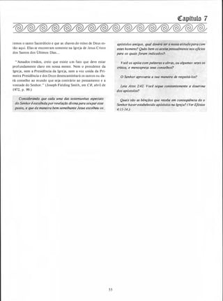 temos o santo Sacerdócio e que as chaves do reino de Deus es­
tão aqui. Elas se encontram somente na Igreja de Jesus Cristo
dos Santos dos Últimos Dias. . .
''Amados irmãos, creio que existe u m fato que deve estar
profundamente claro em nossa mente. Nem o presidente da
Igreja, nem a Presidência da Igreja, nem a voz unida da Pri­
meira :Presidência e dos Doze desencaminhará os santos ou da­
rá conselho ao mundo que seja contrário ao pensamento e a
vontade do Senhor." (Joseph Fielding Smith, em CR, abril de
1 972, p. 99.)
Consid�f�hdo.'que cada uma das testemunhas especiais
do Senhor iescolhidapor revelação divinapara ocupar esse
posto,: � que de maneira bem semelhante Jesus escolheu os "
5 5
'!Capitulo 7
,}f1!.; . .. '·
apóstolos antigos, qu_al deverá ser atitudepara com .
esses homens? Quão bem os açeiti:zpessopJmente nos ofícios
para os quais foram indicados?:
"
Você os apóia com palavras e obras,. ou algumas vezes os
critica, e menospreza seus conselhos?
O Senhor aprovaria a sua maneira de respeitá-los?
Leia Atos 2:42. Você segue constantemente a doutrina
dos apóstolos?
Quais são as bênçãos que recebe em conseqüência de o
Senhor haver estabelecido aposto/os na Igreja? (Ver Efésios
4:11-14.)
 