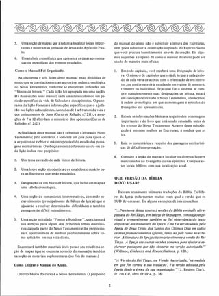 5. Uma seção de mapas que ajudam a localizar locais impor­
tantes e mostram as jornadas de Jesus e do Apóstolo Pau­
lo.
6. Uma tabela cronológica que apresenta as datas aproxima­
das ou específicas dos eventos estudados.
Como o Manual Foi Organizado.
As cinqüenta e seis lições deste manual estão divididas de
modo que se correlacionem com a provável ordem cronológica
do Novo Testamento, conforme se encontram indicadas nos
"blocos de leitura." Cada lição foi agrupada em uma seção.
Há doze seções neste manual, cada uma delas cobrindo um pe­
ríodo específico da vida do Salvador e dos apóstolos. O pano­
rama da lição fornecerá informações específicas que o ajuda­
rão nas lições subseqüentes. As seções de 1 a 6tratam da vida e
dos ensinamentos de Jesus (Curso de Religião n? 21 1), e as se­
ções de 7 a 12 abordam o ministério dos apóstolos (Curso de
Religião n? 212.)
A finalidade deste manual não é substituir a leitura do Novo
Testamento; pelo contrário, é somente um guia para ajudá-lo
a organizar-se e obter o máximo possível do estudo das passa­
gens escriturísticas. O esboço abaixo do formato usado em ca­
da lição indica esse propósito:
1 . Um tema extraído de cada bloco de leitura.
2. Uma breve seção introdutória que estabelece o cenário pa­
ra as Escrituras que serão estudadas.
3. Designação de um bloco de leitura, que inclui um mapa e
uma tabela cronológica.
4. Uma seção de comentários interpretativos, contendo es­
clarecimentos (principalmente de líderes da Igreja) que o
ajudarão a resolver determinadas dificuldades e também
passagens de difícil entendimento.
5. Uma seção intitulada "Pontos a Ponderar", que chamará
sua atenção para alguns dos principais temas doutriná­
rios daquela parte do Novo Testamento e lhe proporcio­
nará oportunidade de meditar profundamente sobre co­
mo aplicá-los em sua vida diária.
Encontrará também materiais úteis para o seu estudo na se­
ção de mapas (que se encontra no meio do manual) e também
na seção de materiais suplementares (no fim do manual.)
Como Utilizar o Manual do Aluno.
O texto básico do curso é o Novo Testamento. O propósito
2
do manual do aluno não é substituir a leitura das Escrituras,
nem pode substituir a orientação inspirada do Espírito Santo
que você procura humildemente através da oração. Eis algu­
mas sugestões a respeito de como o manual do aluno pode ser
usado de maneira mais eficaz:
1 . Em todo capítulo, você receberá uma designação de leitu­
ra. O número de capítulos que terá de ler para cada perío­
do de aula varia de acordo com a orientação de seu instru­
tor, ou conforme esteja estudando em regime de semestre,
trimestre ou individual. Seja qual for o sistema, se cum­
prir conscientemente suas designações de leitura, estará
em condição de ler todo o Novo Testamento, obedecendo
à ordem cronológica em que as mensagens e epístolas do
Evangelho são apresentadas.
2. Estude as informações básicas a respeito dos personagens
importantes e do livro que está sendo estudado, antes de
ler o texto do Novo Testamento. Através desse método,
poderá entender melhor as Escrituras, à medida que as
ler.
3. Leia os comentários a respeito das passagens escriturísti­
cas de difícil interpretação.
4. Consulte a seção de mapas e localize os diversos lugares
mencionados no Evangelho ou nas epístolas. Compare es­
ses locais bíblicos com sua localização atual.
QUE VERSÃO DA BÍBLIA
DEVO USAR?
Existem atualmente inúmeras traduções da Bíblia. Os líde­
res da Igreja esclareceram muitas vezes qual a versão que os
SUD devem usar. Eis alguns exemplos de tais conselhos:
"...Nenhuma dessas (outras) versõesdaBíblia em inglês ultra­
passa a do Rei Tiago, em beleza de linguagem, conotação espi­
ritual e provavelmente também na fiel observância do texto
disponível aos tradutores da época. Esta é a versão usadapela
Igreja de Jesus Cristo dos Santos dos Últimos Dias em todos
os seuspronunciamentos oficiais, tanto no país como no exte­
rior. A literaturadaIgreja cita invariavelmente a versão do Rei
Tiago. A Igreja usa outras versões somente para ajudar a es­
clarecer passagens que são obscuras na versão autorizada.
,
,
(Widtsoe, Evidences and Reconciliations, p. 1 20.)
"A Versão do Rei Tiago, ou Versão Autorizada, 'na medida
em que for correta a sua tradução', é a versão adotada pela
Igreja desde a época de sua organização. •• (J. Reuben Clark,
Jr. em CR, abril de 1954, p. 38)
 