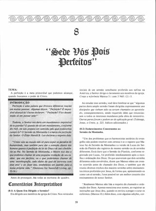 8
"�tbe Yóg ftoíg
l)erfeítog"
TEMA:
A perfeição é a meta primordial que podemos alcançar,
quando buscamos o poder de Cristo.
IN1ROUtJÇÃO
Perfeição é uma palavra que provocg diferentes reações
pc:;'''"'-'(.(o>, Algumas dizem. ·�Perfeição? É impos­
declaram: "f!erfeição?Fico de�ani-
eledá u,m mandamento; conforme
C,alrrit.rho pelo qualpoderemos
�oma·nna, é a marcq. dapeifeiçiíf{.
Lee declarou ç, ri$jJeitQ �elé;,
ndo sà parq expiar osÍ)ecdiios.
para dar o exemplo diimte dos
âJ,téiJY!í��ão da lei de Deus e de sua obediên-
Antes de prosseguir, leia todas as escrituras do quadro.
<lromentáríos 3Jnterpretatíbos
(8-1) A Quem Era Dirigido o Sermão?
Era dirigido aos membros da igreja de Cristo. Nos versículos
59
iniciais de um sermão semelhante proferido aos nefitas na
América, o Senhor dirige-o claramente aos membros da igreja.
Cruze a referência Mateus 5: 1 com 3 Néfi 1 2: 1 -3.
Ao estudar esse sermão, você deve lembrar-se que "algumas
partes deste amplo sermão foram dirigidas expressamente aos
discípulos que tinham sido ou seriam chamados ao apostola­
do, conseqüentemente, sendo requerido deles que renuncias­
sem a todos os interesses mundanos pela obra do ministério.
Outraspartesforam e podem ser de aplicação geral. (Talmage,
Jesus, o Cristo, p. 223. Itálicos adicionados.)
(8-2) Esclarecimentos Concernentes ao
Sermão da Montanha.
"Um dos problemas que os harmonistas sectários do evan­
gelho não podem resolver com certeza é se o registro que Ma­
teus fez do Sermão da Montanha e a versão de Lucas do Ser­
mão da Planície são registras do mesmo sermão ou de sermões
diferentes. Está claro que o Sermão da Planície, conforme re­
gistrado por Lucas, foi proferido imediatamente após a esco­
lha e ordenação dos Doze. Os que asseveram que dois sermões
diferentes estão envolvidos, dizem que Mateus relata um even­
to ocorrido antes do chamado dos Doze, e também que ele
reuniu diversos trechos dos maiores sermões sobre ensinamen­
tos éticos proferidos por Jesus, de forma que, apresentando-os
como um só sermão, fosse possjvel ter um melhor conceito dos
ensinamentos de nosso Senhor.
'.'Realmente Mateus não fala a respeito do chamado e orde­
nação dos Doze. Apenas menciona seus nomes, ao registrar as
instruções que Jesus deu, quando os enviou a pregar e curar os
enfermos. (Mateus 1 0.) Além disso, com algumas adições, cor-
 