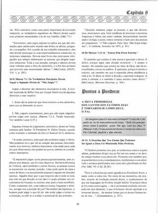 ras. Pelo contrário, como uma parte importante da provação
temporal, os verdadeiros seguidores do Mestre devem suprir
suas próprias necessidades e às de sua família. (D&C 75.)
"Entretanto, uma regra especial se aplica aos que são cha­
mados para saírem pelo mundo sem bolsa ou alforje, pregan­
do o evangelho. Por ocasião de seu trabalho missionário, eles
não devem preocupar-se com empreendimentos comerciais ou
interesses temporais. Devem estar livres das estorvantes obri­
gações que sempre embaraçam as pessoas que dirigem negó­
cios temporais. Toda a sua atenção, energia e talentos devem
estar voltados para a obra do ministério, e o Pai lhes promete
que proverá suas necessidades diárias. " (McConkie, DNTC,
Vol. 1 , p. 243.)
(8-9) Mateus 7:1. Os Verdadeiros Discípulos Devem
Seguir a lnjunção Divina de "Não Julgar" ?
Julgar e discernir são elementos necessários à vida. A revi­
são inspirada da Bíblia feita por Joseph Smith nos dá algumas
diretrizes a esse respeito:
1 . Estas são as palavras que Jesus ensinou a seus apóstolos,
para que as dissessem ao povo.
2. Não julgueis injustamente, para que não sejais julgados;
porém julgai com justiça. (Mateus 7 : 1 -2. Versão Inspirada.
Ver também Lucas 6:37.)
Algumas formas de julgamento, entretanto, devem ser feitas
somente pelo Senhor. O Presidente N. Eldon Tanner, usando
como exemplo o chamado de Davi ( 1 Samuel 16:7), declarou:
"A razão, portanto, pela qual não podemos julgar, é óbvia.
Não podemos ver o que vai no coração das pessoas. Desconhe­
cemos seus motivos, embora imputemos uma razão para cada
ato que observamos; eles podem ser puros, embora os conside­
remos impróprios.
"É impossível julgar outra pessoa equitativamente, sem co­
nhecer seus desejos, sua fé e seus objetivos. Devido à diferença
de vivência, oportunidades e outros fatores, as pessoas nunca
se encontram na mesma posição. Uma pode partir de cima e
outra de baixo, e se encontrarem enquanto seguem em direções
opostas. Alguém disse que o que importa não é onde se está,
mas sim em que direção se vai; não. é o quão próximo nos en­
contramos do fracasso ou sucesso, mas qual o rumo escolhido.
Como ousaremos nós, com todas as nossas fraquezas e defei­
tos, arrogar-nos a posição de juiz? Na melhor das hipóteses, o
homem pode julgar o que vê; ele não pode julgar o íntimo ou
a intenção, ou pôr-se a avaliar o potencial de seu próximo.
61
·�apítulo S
"Quando tentamos julgar as pessoas, o que não devería­
mos, mostramos uma forte tendência de procurar e encontrar
fraquezas e falhas, tais como vaidade, desonestidade, imorali­
dade e intriga; e assim, vemos somente o lado pior das pessoas
em julgamento. " ("Não julgueis Para Que Não Sejais Julga­
dos", A Liahona, fevereiro de 1973, p. 39.)
(8-10) Mateus 7:13-14. "Entrai Pela Porta Estreita."
O caminho que conduz à vida eterna é apertado e direto. É
direto, porque segue uma direção invariável - é sempre o
mesmo. No caminho que conduz ao reino de Deus, não há en­
cruzilhadas, curvas ou atalhos. É apertado, porque é estreito e
restrito, um caminho em que é requerida plena obediência a
toda a lei. O direto se refere à direção, e apertado à largura. A
porta é estreita, e o caminho é tanto estreito como direto. "
(McConkie, Mormon Doctrine, p. 769.)
ftontog a ftonberar
A META PRIMORDIAL
DOS SANTOS DOS ÚLTIMOS DIAS
É TORNAREM-SE COMO DEUS,
O PAJ.
f,, Já imaginou qual é a sua meta principal? Como ela ofáz
i sentir-se, ao ler estaspalavras de Jesus: usede vóspoisper.:.·
tfeitos "comf. é perfeito vosso Pai que está nos céus. "?
f (Mateus 5:48.) Oseupotencialdivino é tornar-se como seu
·�Pai (ft�{estiàt, pérjeitó e sem mácula.
(8-11) A Doutrina Que Nos Ensina Que Podemos
Ser Iguais a Deus Foi Ministrada Pelos Profetas.
"O Senhor prometeu-nos que, se soubermos como e a quem
adorar, poderemos dirigir-nos ao Pai em seu nome, e no devi­
do tempo receber a sua plenitude. Prometeu-nos também que,
se guardarmos os seus mandamentos, receberemos a sua pleni­
tude e seremos glorificados nele como ele é glorificado no Pai.
(Ver D&C 93: 1 1-20, 26-28.)
"Esta é a doutrinaque mais agradava ao Presidente Snow, e
assim como a todos nós. No início de seu ministério, ele rece­
beu, através de revelação pessoal direta, o conhecimento de
que (na linguagem do Profeta Joseph Smith) 'O próprio Deus
já foi como somos agora - ele é um homem exaltado, entroni­
zado em céus distantes,' e que os homens 'devem aprender a se
tornarem deuses. . . da mesma forma que os deuses fizeram an­
tes de nós. . ." (Ensinamentos, p. 337.)
 