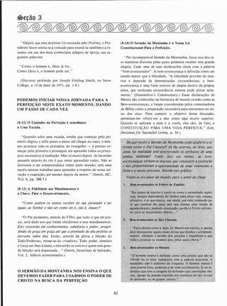 �eção 3
"Depois que esta doutrina foi ensinada pelo Profeta, o Pre­
sidente Snow sentiu-se à vontade para ensiná-la também e a re­
sumiu em um dos mais conhecidos adágios da Igreja, nas se­
guintes palavras:
"Como o homem é, Deus já foi,
Como Deus é, o homem pode ser. "
(Discurso proferido por Joseph Fielding Smith, no Snow
College, a 14 de maio de 197 1 , pp. 1-8.)
PODEMOS INICIAR NOSSA JORNADA PARA A
PERFEIÇÃO NESTE EXATO MOMENTO, DANDO
UM PASSO DE CADA VEZ.
(8-12) O Caminho da Perfeição é semelhante
a Uma Escada.
''Quando subis uma escada, tendes que começar pelo pri­
meiro degrau e subir passo a passo até chegar ao topo; o mes­
mo acontece com os princípios do evangelho - é preciso co­
meçar pelo primeiro e prosseguir até aprender todos os princí­
pios necessários à exaltação. Mas só muito depois de haverdes
passado através do véu é que tereis aprendido todos. Não se
destinam a ser compreendidos todos neste mundo; será uma
tarefa imensa trabalhar para aprender a respeito de nossa sal­
vação e exqJtação, até mesmo depois da morte.' ' (Smith, HC,
Vol. 6, pp. 306-7.)
(8-13) A Fid'elidade aos Mandamentos é
a Chave Para o Desenvolvimento.
"Como podem os santos receber de sua plenitude e ser
iguais ao Senhor e não ser como ele é, isto é, deuses?
"0 Pai prometeu, através do Filho, que tudo o que ele pos­
sui, será dado aos que forem obedientes a seus mandamentos.
Eles crescerão em conhecimento, sabedoria e poder, progre­
dindo de graça em graça até que a plenitude do diaperfeito se
derrame sobre eles. Então, através da glória e bênção do
Todo-Poderoso, tomar-se-ão criadores. Todo poder, domínio
e força ser-lhes-á dado, e eles serão os únicos a quem esta gran­
de bênção será dispensada. . ." (Smith, Doutrinas de Salvação,
Vol. 2. Itálicos acrescentados.)
O SERMÃO DA MONTANHA NOS ENSINA O QUE
DEVEMOS FAZER PARA USARMOS O PODER DE
CRISTO NA BUSCA DA PERFEIÇÃO
62
(8-14) O Sermão da Montanha é a Nossa Lei
Constitucional Para a Perfeição.
"No incomparável Sermão da Montanha, Jesus nos deu oi­
to maneiras distintas pelas quais podemos receber essa grande
alegria. Cada uma de suas declarações inicia com a palavra
"bem-aventurados". A bem-aventurança é definida como um
estado maior que a felicidade. 'A felicidade provém do exte;
rior e depende de determinadas circunstâncias; a bem­
aventurança é uma fonte interior de alegria dentro da própria
alma, que nenhuma circunstância externa pode afetar seria­
mente.' (Dummelow's Commentary.) Essas declarações do
Mestre são conhecidas na literatura do mundo cristão como as
Bem-aventuranças, e foram consideradas pelos comentadores
da Bíblia como a preparação necessária para entrarmos no rei­
no dos céus. Para cumprir o objetivo desta discussão,
permitam-me referir-me a elas como algo muito superior.
Quando se aplicam a mim e a vocês, elas são, de fato, a
CONSTITUIÇÃO PARA UMA VIDA PERFEITA." (Lee,
Decisionsfor Sucessfu/1 Living, p. 56.)
De que modo o Sérmão da Montanhapode ajudá-lo ase
-tornflr' como o Pai' Celestial? Já lhe ocorreu, ao lê-lo, que
Jesus na�realidade,está descrevendo os atributos de uma
pessoa exaltada? Tendo iSto em mente, as bem-
' · , tt ·t4 f ,
aventurançllf tornam-se degraus que conduzem à perfeição
e nos prqpprcJim!lm a oportunidade de amar realmente a ·
Deus e a·nosso próximo. -Estude este gráfico:
1.
Voltar-se do amor do mundo para o amor de Deus.
Bem-aventurados os Pobres de Espíiito.
"Ser pobre de espírito é sentir-se como o necessitado espiri­
tual, sempre dependendo dp Senhor para "·obter suas roupas,
alimento, o ar que respira, sua saúde, sua vida; .cuidando pa­
ra que nenhum dia passe sem que ofereça um� oração de
agradectmento, pedindo or,ientaçâo,.perdão e fgrças suficisn-
tes para as necessidades diárias. ..." ,
·
Bem-aventurados os Que Choram.
' "Para chorar como
'
a ição do Mestre nos ensina, a pessoa
deve demonstrar aquele pesar divino que produz o arrependi­
mento', obtendo o perdão dos pecados e impedindo-a que
- volte a praticar os mes�as atos pelos quais chora. "
" 0' fio" '·manso é definido como uma pessoa que não se
ofende., · rita,facilmente com a palavra injuriosa. A
ma�sidão sinónimo de fraqueza. O homem manso é
umª' pessQá forte, 'poderosa e de total autodomínio. É um in­
dividuo que tem a coragem de defender suas convicções mo­
rais, apesàr da pressão exercida por membros de seu círculo
de amizacles ou dç grupos sociais.:"
 