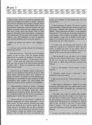 Fiquei ouvindo, da uma às três horas da madrugada uma
mulher que já desfrutara do Esp(rito do Senhor, e agora es­
tava cheia de sentimentos de acusação e vingança. Não é
necessário recriar a cena sórdida daquela noite, nem os
acontecimentos daquele dia e dos dias anteriores que pro­
duziram tal pesadelo. Basta dizer que o Esp(rito que aquela
irmã antes possu(a, agora havia partido. Todos os senti­
mentos de delicadeza, ternura, benevolência, e caridade ha­
viam desaparecido. Em seu lugar, havia acusações, rudeza,
insultos e ódio. Orei intimamente em busca de sabedoria
além da minha habilidade natural, para poder ajudá-los.
Quando ela terminou sua invectiva, disse desafiadora­
mente:
- Creio que agora irá tentar dissuadir-me de abandonar
Ricardo, não é mesmo?
- Não, Tereza, não vou. - Parece que vocêjá se deCidiu a
respeito do que vai fazer. Creio que ninguém poderia
demovê-la de seu propósito de abandonar o lar. Assim, tal­
vez o que tem a fazer seja partir. - Fiz uma pausa e acres­
centei: - Porém, quero que saiba, antes de partir nesta
noite, que existe um meio de sair dessa situação miserável,
se quiser tentar. - Embora ela permanecesse calada, seus
olhos imploravam ajuda.
- Lembra-se do que o Salvador ensinou aos que procu­
ravam ser seus disdpulos? Provavelmente já leu ou. ouviu
alguns desses ensinamentos muitas vezes. Lembra-se de
quando era menina e lhe pediam na Escola Dominical que
memorizasse os ensinamentos de Jesus chamados de Bem­
aventuranças? Hoje, enquanto você estava falando,
pude deixar de pensar que eles se aplicam ao seu problema.
- "Bem-aventurados os pobres de esp(rito. " O primeiro
pa,sso, Tereza, é conscientizar-se de que precisa do auxilio
'do Senhor. O Livro de Mórmon afirma que: ''Bem­
aventurados são os pobres em esp(rito que vêm a mim. " Es­
ta é a maneira pela qual você pode resolver seu problema -
pedindo ajuda ao Senhor. Mas como chegar a ele?
- "Bem-aventurados os que choram. " Chegamos ao
Salvador, manifestando um coração quebrantado e um es­
p(rito contrito. Em outras palavras, choramos pela condi­
ção que nos impede de nos tomarmos amigos dele e ter
sempre conosco o seu Esp(rito. Não me refiro à autocomi­
seração, Tereza, e sim ao tipo de pesar que purga os terr(­
veis sentimentos e desejos que existem em seu coração. O
Salvador então nos ensina como vencer essa depressão e de-
64
sespero, que constituem um fardo pesado para você neste
exato momento.
- "Bem-aventurados os mansos. "Ser manso e humilde
significa humilhar-se diante do Senhor epedir sua ajuda, para
que consiga sobrepujar suas fraquezas. O Salvador disse
também: "Minha graça basta aos mansos. " O que significam
essaspalavras? "E se os homems vierem a mim, mostrar-lhes­
ei sua fraqueza. E dou a fraqueza aos homens, a fim de que
sejam humildes... porque caso se humilhem perante mim e
tenham fé em mim,então farei com que as coisas fracas se
tomemfortes para eles. " (Éter, 12:26, 27.)
- Portanto, irmã, você descobriu udJ:a fraquezq''em sêu ·
caráter que a impede de ter o Esp(rito do Senhor. Não quer
receber as bênçãos que farão com que consiga véncer as
suas imperfeições? Não gostaria de desfrutar a g.legria e fe­
licidade que não teve em sua vida nos últimos meses?
- "Bem-aventurados os que têm fome e sede de justiça,
porque eles serão cheios do Espírito Santo. "Essa é a bênção
de que você necessita tão desesperadamente. Conside­
remos agora as demais bem-aventuranças ensinadas pelo
Salvador.
- Quer ser mais bondosa ? "Bem-aventurados os miseri­
cordiosos. "
- Realmente deseja vencer a hipocrisia ? ''Bem­
aventurados os puros de coração. "
- Quer ter paz em seu lar? "Bem-aventurados. os pacifi­
cadores. "
- Existe ainda um ensinamento a respeito depser capaz
de suportar perseguição. Mas o que podemos dizér a respei­
to de suportar a tensão e perseguição que o adverlário exer­
ce em seu lar?
- O principal, irmã, é que, se realmente deseja adquirir
esses atributos, eles estão ao seu dispor, se tiver "fome e se­
de" deles. Esta é a justiça a que o Salvador se refere - es­
tas são as bênçãos que recebemos, quando somos cheios do
Esp{rito Santo. Reconhecendo sua necessidade de depender
todos os dias, até mesmo a toda hora, de nosso Senhor,
orando e jejuando, você pode sobrepujar esse problema
que a está conduzindo a tal miséria. Eis uma promessa do
Salvador:
- E agora, meus filhos, lembrai- vos, lembrai- vos de que
 