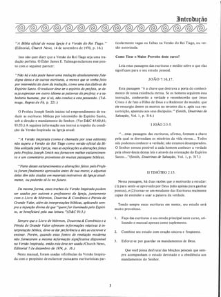 "A Bíblia oficial de nossa Igreja é a Versão do Rei Tiago."
(Editorial, Church News, 14 de novembro de 1970, p. 1 6.)
Isso não quer dizer que a Versão do Rei Tiago seja uma tra­
dução perfeita. O Élder James E. Talmage esclareceu esse pon­
to com o seguinte parecer:
"Não há e nãopode haver uma tradução absolutamentefide­
digna desta e de outras escrituras, a menos que se tenhafeito
por intermédio do dom da tradução, como umadasdádivas do
Espírito Santo. O tradutor deve ter o espírito doprofeta, se de­
seja expressar em outro idioma aspalavras doprofeta; e a sa­
bedoria humana, por si só, não conduz a estapossessão. (Tal­
mage, Regras de Fé, p. 221 .)
O Profeta Joseph Smith iniciou tal empreendimento de tra­
duzir as escrituras bíblicas por intermédio do Espírito Santo,
sob a direção e mandamento do Senhor. (Ver D&C 45:60,61;
93:53.) A seguinte informação nos instrui a respeito da condi­
ção da Versão Inspirada na Igreja atual:
"A Versão Inspirada (como é chamada por seus editores)
não supera a Versão do Rei Tiago como versão oficial da Bí­
blia utilizadapela Igreja, mas as explicações a alteraçõesfeitas
pelo Profeta Joseph Smith nosfornecem melhor esclarecimen­
to e um comentário proveitoso de muitas passagens bíblicas.
"Parte desses esclarecimentos e alterações feitos peloProje­
taforamfinalmente aprovados antes de sua morte; e algumas
delas têm sido citadas em materiais instrutivos da Igreja aluai­
mente, ou poderão sê-lo no futuro.
Da mesmaforma, esses trechos da Versão Inspiradapodem
ser usados por autores e professores da Igreja, juntamente
com o Livro de Mórmon, Doutrina & Convênios e Pérola de
Grande Valor, além de interpretações bíblicas, aplicando sem­
pre a injunção divina de que "quemfor iluminado pelo Espíri­
to, se beneficiará pela sua leitura. "(D&C 91:5.)
Sempre que o Livro de Mórmon, Doutrina & Convênios e a
Pérola de Grande Valor oferecem informações relativas à in­
terpretação bíblica, deve-se darpreferência a eles ao escrever e
ensinar. Porém, quando estas fontes de revelação moderna
não fornecerem a mesma informação significativa disponível
na Versão Inspirada, então esta deve ser usada.(Church News,
Editorial 7 de dezembro de 1974, p. 16.)
Neste manual, foram usadas referências da Versão Inspira­
da com o propósito de esclarecer passagens escriturísticas par-
3
3Jntrobução
ticularmente vagas ou falhas na Versão do Rei Tiago, ou ver­
são autorizada.
Como Tirar o Maior Proveito deste curso?
Leia estas passagens das escrituras e medite sobre o que elas
significam para o seu estudo pessoal.
JOÃO 7:16,17.
Esta passagem "é a chave que destrava a porta do conheci­
mento de nossa existência eterna. Se os homens seguirem essa
instrução, conhecerão a verdade e reconhecerão que Jesus
Cristo é de fato o Filho de Deus e o Redentor do mundo; que
ele ressurgiu dentre os mortos no terceiro dia e, após sua res­
surreição, apareceu aos seus discípulos." (Smith, Doutrinas de
Salvação, Vol. 1 , p. 3 1 6.)
I JOÃO 2:3-5.
' ' . . .estas passagens das escrituras, afirmo, formam a chave
pela qual se desvendam os mistérios da vida eterna. . . Todos
nós podemos conhecer a verdade; não estamos desamparados.
O Senhor tornou possível a cada homem conhecer a verdade
pela observância destas leis e através da orientação do Espírito
Santo. . ."(Smith, Doutrinas de Salvação, Vol. 1 , p. 317.)
ll TIMÓTEO 2:15.
Nessa passagem, há duas razões que o motivarão a estudar:
( 1) para sentir-se aprovado por Deus (não apenas para ganhar
pontos), e (2) tornar-se um estudante das Escrituras realmente
capaz de entender e usar a palavra da verdade.
Tendo sempre essas escrituras em mente, seu estudo será
muito proveitoso.
1 . Faça das escrituras o seu estudo principal neste curso, uti­
lizando o manual apenas como suplemento.
2. Combine seu estudo com oração sincera e freqUente.
3. Esforce-se por guardar os mandamentos de Deus.
Que você possa desfrutar das bênçãos pessoais que sem­
pre acompanham o estudo devotado e a obediência aos
mandamentos do Senhor.
 