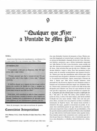 9
"<laualqutt que jfí?tt
a �ontabt bt ,fMru �aí"
TEMA:
Através da observância dos mandamentos, escolhemos Cris­
to como nosso Pai e nos tornamos seus filhos e filhas.
INTRODU�Ã�
"E estendendo a mi/o para os discfpulos, disse: Eis aqui
minha mi/e e meus irmãos;
•'Porgue, qual9uer que fizer a vontade de meu Pai..que
está nos céus, .este é meu irm(io, e irmã e mãe.
,
. (Mateus
12;:49-j().J
UnJa vez a respeito dofato de que você se
tornou ·um embro dáfamília de Cristo e também co­
'herde�ro com Jesus de)udo o que seu Pai
.
Celestialpossui?
Comopóde tornar-se seufilho ou filha?
·Nesta liçiio, você caminhará ao lado de Jesus, enquantu
ele cura os enfermos. levanta o� mortos efala a respeito de
Satanás. Também lerá os ensinamentos do.Salvador sobre
çomo podemos ter um relacionamen'lo,.Jawili,ar -ç.om ele.
Antes de prosseguir, leia todas as escrituras do quadro.
QComentários 3Jnterpretatíbos
(9-1) Mateus 11:2,3. João Duvidou de Que Jesus Era o Mes­
sias?
"Freqüentemente surge a questão sobre por que João man-
67
dou seus discípulos fazerem tal pergunta a Jesus. Muitas pes­
soas têm imaginado se é possível que o próprio João não tives­
se certeza da identidade e chamado divino de Cristo. Devemo­
nos lembrar, entretanto, que o último testemunho registrado
por João Batista foi feito a seus discípulos, numa ocasião em
que eles estavam preocupados com a crescente popularidade
de Jesus. João recordou-lhes que ele não era o Messias, e que
deviam deixá-lo e seguir a Jesus. Esse fato aconteceu muitos
meses antes do presente acontecimento que estamos discutin­
do. Parece que uma das experiências mais difíceis para João
era persuadir seus discípulos a deixarem-no para seguir a Cris­
to, do qual havia testificado. Agora, meses após o batismo de
Jesus e depois que João havia tentado inúmeras vezes
persuadi-los, ele encontrou alguns de seus discípulos ainda re­
lutantes em se afastarem dele para seguir seu verdadeiro Mes­
tre. Parece mais consistente que o motivo de João enviar dois
discípulos para falarem com Jesus foi uma tentativa de fazer
com que eles o seguissem, do que de certificar-se a respeito de­
le. A pergunta que eles deviamfazer erapara a edificação de­
les, e não para a de João. Ele sabia, como nenhum outro,
quem era Jesus, e sabia-o há muito tempo, pois havia recebido
revelação dos céus nesse sentido. Tinha visto com seus pró­
prios olhos, escutado com seus próprios ouvidos e recebido o
testemunho do Espírito Santo. Até mesmo havia recebido o
ministério dos anjos, quando se encontrava na prisão. A res­
posta mais satisfatória parece ser que João enviou seus discí­
pulos para inquirirem Jesus a respeito de sua identidade, a fim
de que eles mesmos pudessem afinal certificar-se da veracidade
do que João estivera testificando durante todos aqueles meses.
Essa resposta parece mais consistente com a certeza que ele ti­
nha de que Jesus era o Redentor, com o testemunho que pres­
tou a seus discípulos e a relutância natural dest�s em o deixa­
rem.
 
