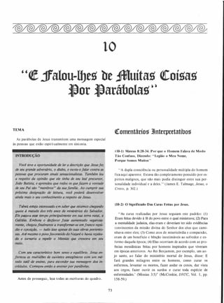 lO
"� jfalou-ll]e1l be ,ifMuíta1l <!Coí1la1l
l}or l}arábola1l· •
TEMA
As parábolas de Jesus transmitem uma mensagem especial
ás pessoas que estão espiritualmente em sintonia.
TâlVet �sl'eja interessado em saber que estamos chegando
quase à metade dos três anos de miniStérios do Salvador.
ElepàSsou''ft'sSe tempo principalmente em sua terra natal. a
Galiléia� ·Embora o desfavor fosse aumentado vagarosa­
mentej ch�goufinalmente a transformar-se em franco repú­
.dio e oposição, - tudo isso apesar de suas obras portento­
sas. Até mesmo opovofavorecido deNazaré o havia rejeita­
do e tornaria a repelir o Messias que crescera em seu
Com seu característico bom senso e equilfbrio. Jesus en­
frentou as multidões de ouvintes antagônicos com um mé­
todo suiif de ·eMino. para esconder sua mensagem dos in­
crédulos.; Começou então a ensinarporparábolas.�-·' ·�};�,·:·�·:·<��W; .
Antes de prosseguir, leia todas.as escrituras do quadro.
73
'!Comcntáriog 3tnterpretatíbog
00-1) Mateus 8:28-34. Por que o H omem Falava de Modo
Tão Confuso, Dizendo: " Legião o Meu Nome,
Porque Somos Muitos"
"A dupla consciência ou personalidade múltipla do homem
fica aqUi aparente. Estava tão completamente possuído por es­
píritos malignos, que não mais podia distinguir entre sua per�
sonalidade individual e a deles." (James E. Talmage, Jesus, o
Cristo, p. 302.)
(10-2) O Significado Das Curas Feitas por Jesus.
"As curas realizadas por Jesus seguiam este .padrão: ( 1 )
Eram feitas devido à fé do povo entre o qual ministrava; (2) Para
a mentalidade judaica, elas eram e deveriam ter sido evidências
convincentes da missão divina do Senhor dos céus que cami­
nhava entre eles; (3) Como atos de misericórdia e compaixão,
eram de um benefício e bênção inestimáveis ao sofredor e en­
fermo daquela época; (4) Elas ocorriam de acordo com as pro­
fecias messiânicas feitas por homens inspirados que viveram
em épocas anteriores. Ao Rei Benjamim, por exe_mplo, um an­
jo santo, ao falar do ministério mortal de Jesus, disse: E
fará grandes milagres entre os homens, como curar os
enfermos, levantar os mortos, fazer andar os coxos, dar vista
aos cegos, fazer ouvir os surdos e curar toda espécie de
enfermidades.' (Mosias 3:5)" (McConkie, DNTC, Vol. 1 , pp.
1 �8-59.)
 