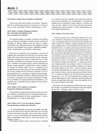 �eção 3
(10-3) Qual é a Chave Para se Entender as Parábolas?
"Tenho uma chave para entender as escrituras. Pergunto:
Qual foi o problema que ocasionou a resposta, ou o que levou
Jesus a contar a parábola?"(Smith, Ensmamentos, p. 270)
(10-4) Qual é a Singular Mensagem Profética
Que se Encontra nas Parábolas Conti-
das no Capítulo 13 de Mateus?
''Em seguida passarei a comentar as palavras do Salvador
que se encontram registradas no décimo terceiro capítulo do
evangelho de Mateus, palavras essas que, penso eu, Jazem­
nos entender esse importante tema que é a coligação, de modo
tão claro como qualquer outro assunto registrado na Bíblia. "
(Smith, Ensinamentos, pg. 92 Itálicos adicionados.)
(Observação: Atualmente está progredindo o processo de
coligação dos descendentes de Israel que se encontram espa­
lhados pelo mundo. Esse processo permite que eles sejam gra­
dualmente alcançados em todas as nações da terra e se lhes
concedam os benefícios do evangelho. As chaves para prosse­
guir e completar esse grande projeto foram restauradas por
Moisés, quando apareceu a Joseph Smith e Oliver Cowdery,
no Templo de Kirtland. (D&C 1 10: 1 1 .) A coligação .não se
completará até que todas as tribos de Israel estejam estabeleci­
das em suas próprias terras de herança. (Jeremias 16:14, 1 5.)
Já as parábolas que se encontram no capítulo treze do Evange­
lho de Mateus, salientam os passos e elementos principais des­
se processo, começando com o plantio da semente do evange­
lho no meridiano dos tempos (Parábola do Semeador), e cul­
minando com a separação final dos iníquos dos justos (Pará­
bola da Rede).
(10-5) Mateus 13:3-8. Qual Era o Propósito
Principal da Parábola do Semeador?
"Essa parábola foi proposta para mostrar o efeito de se pre­
gar a palavra; e acreditamos que há uma alusão direta ao co­
meço ou estabelecimento do reino naquela época." (Smith,
Ensinamentos p. 97. Itálicos adicionados.)
(10-6) Mateus 13:9-17. Por que Somente Al2umas
Pessoas Recebem as Palavras do Salvador'!
''. . .A condenação dada ao povo por não receber suas pala­
vras foi que não quis ver com seus olhos nem ouvir com seus
ouvidos; não porque não pôdia, nem que não tinha o privilé­
gio de ver e ouvir, mas estavam seus coraçõescheiosde iniqüi­
dade e abominação; assim como os vossos pais fizeram, vós
também o fazeis. '. . .
"Concluímos, portanto, que o motivo por que a multidão
74
ou o mundo, como diz o Salvador, não recebeu um esclareci­
mento de suas parábolas, foi a incredulidade. 'A vós (disse ele
falando aos seus discípulos) é dado conhecer os mistérios do
reino dos céus.' (Mateus 13: 1 1) E por quê? Por causa da fé e
confiança que tinham no Senhor." (Smith, Ensinamentos. pp.
93-94 Itálicos adicionados.)
(10-7) Mateus 13:25. Que é Joio?
"O autor do artigo ' Joio' no Dicionário Smith diz: 'Os críti­
cos e expositores concordam que o plural grego zizania, A.V.
'Joio', da parábola (Mateus 13:25) indica a ttrva daninha cha­
mada 'cizânia com praganas' (Lolium temulentum) erva esta
que se espalha muito, e a única espécie deste tipo que tem pro­
priedades nocivas. A cizânia com arestas, antes de se transfor­
mar em espiga, tem uma aparência muito semelhante à do tri­
go, e as raízes das duas plantas frequentemente se entrelaçam.
Eis a razão de ter sido dada ordem para deix�r o joio até a épo­
ca da colheita, para que, ao arrancar o joio, os homens "não
arrancassem também o trigo com ele" . A cizânia é facilmente
distinguível do trigo e da cevada quando desenvolvida, mas
nos primeiros estágios de crescimento, "o exame mais minu­
cioso freqüentemente não consegue revelá-la. Até mesmo os
fazendeiros, que neste país geralmente capinam seus campos,
não tentam separar um do outro. . . O gosto é amargo, e.quan­
do ingerido separadamente, ou mesmo misturado no pão co­
mum, causa tonturas, e muitas vezes age como emético violen­
to" . A citação secundária é de The Land and the Book, de
Thompson, ii, 1 1 1 , 1 12. Já foi afirmado que a cizânia é uma
espécie degenerada de trigo; e tentativas foram feitas para em­
prestar um significado adicional à instrutiva parábola do Se­
nhor pela introdução dessa idéia.
Entretanto, não existe garantia científica para essa concep­
ção forçada, e os estudantes conscienciosos não serão engana­
dos por ela." (Talmage, Jesus, o Cristo, p. 291 .)
 