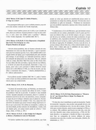 (10-8) Mateus 13:30. Qual É Colhido Primeiro,
O Trigo ou o Joio?
Essa passagem indica que o joio é colhido primeiro,mas ob­
serve esse mesmo versículo da Versão Inspirada.
"Deixai crescer ambos juntos até ã ceifa; e por ocasião da
ceifa, direi aos ceifeiros: Ajuntai primeiro o trigo no meu celei­
ro; e o joio, atai-o em molhos para o queimar." (Mateus
1 3:29, Versão Inspirada. Ver também D&C 86:7.)
(10-9) Mateus 13:29,30,38. O Joio Representa a Iniqüidade
Que Existe Fora da Igreja ou a dos
Próprios Membros da Igreja?
"Através dessa parábola, não só ficamos sabendo do esta­
belecimento do reino nos dias do Salvador, o qual é represen­
tado pela boa semente que deu fruto, mas tambémsobre acor­
rupção dentro da Igreja, que é representadapelo joio semeado
pelo inimigo. E esse inimigo, se o Safvador permitisse, teria si­
do extirpado da Igreja pelos seus discípulos. Mas ele, sabendo
todas as coisas, disse-lhes: Não! Foi como se lhes tivesse dito:
As suas idéias não são acertadas; a Igreja está em sua infância,
e, se derem um passo tão precipitado, destruirão o trigo, ou a
Igreja, junto com o joio; portanto é melhor deixá-los crescer
juntos até à ceifa (Mateus 1 3:30), ou o fim do mundo, que sig­
nifica o extermínio dos iníquos. . ." (Smith, Ensinamentos, p.
95. Itálicos adicionados.)
Você poderia estudar também D&C 86: 1-7, onde o Senhor
volta a fazer uso dessa parábola em nossos dias e fornece mais
chaves para sua compreensão.
(10-10) Mateus 13:31. O Pé de Mostarda.
"A planta da mostarda atinge, na Palestina, um desenvolvi­
mento maior do que na maioria dos climas do norte. A lição
da parábola é fácil de se perceber. A semente é uma entidade
vivente. Quando plantada corretamente, absorve e assimila os
elementos nutritivos do solo e da atmosfera, cresce, tornando­
se capaz de prover abrigo e alimento para os pássaros. Da mes­
ma forma, a semente da verdade é vital, viva, capaz de se de­
senvolver de maneira que possa fornecer abrigo espiritual a to­
dos os que a procuram. Em ambas as concepções, a planta, na
sua maturidade, produz semente em abundância, e assim, com
um simples grão, um campo inteiro pode ser coberto." (Tal­
mage, Jesus, o Cristo, p. 281 .)
(10-11) Mateus 13:31,32. A Que Estágio da Coligação
se Refere a Parábola do Grão de Mostarda?
''O Senhor também lhes propôs outra parábola, que fazia
75
<!Capítulo lO
alusão ao reino que de.veria ser estabelecido pouco antes ou
justamente no tempo da colheita., dizendo: 'O reino dos céus é
semelhante ao grão de mostarda. . .' Podemos ver claramente
que essa parábola representa a Igreja como virá ao mundo nos
últimos dias.
"Consideremos o Livro de Mórmon, que um homem tomou
e escondeu em seu campo, plantando-o com fé, para que bro­
tasse nos últimos dias ou no devido tempo; e eis que o vemos
sair da terra, na verdade, a menor de todas as sementes; eis que
se ramificou, sim, erguendo-se altaneiro, cheio de ramos e ma­
jestade divina até tornar-se, como o grão de mostarda, a maior
de todas as vegetações. É verdadeiro, brotou e saiu da terra. A
justiça começa a descer dos céus, e Deus está enviando seus po­
deres, dons e anjos para que se aninhem em seus ramos."
(Smith Ensinamentos, pp. 95-96.)
(10-12) Mateus 13:31,32.0 Que Representam os "Pássaros
do Ar" que Descem Para se Alojar Nos Ramos do
Pé de Mostarda?
"O reino dos céus é semelhante ao grão de mostarda. O grão
de mostarda é pequeno, mas produz uma grande árvore, em
cujos ramos se aninham as aves. As aves são os anjos. De ma­
neira que os anjos descem, unem-se para congregar os filhos, e
os reúnem. Não podemos aperfeiçoar-nos sem eles, nem eles
sem nós. Quando essas coisas acontecerem, o Filho do Ho­
mem descerá, e se assentará o Ancião de Dias; e nós podere­
mos ficar na companhia de muitos milhares de anjos,
comunicar-nos com eles e receber suas instruções. (Smith, En­
sinamentos, p. 1 55.)
 