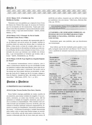 �eção 3
(10-13) Mateus 13:33. A Parábola das Três
Medidas de Farinha.
"Entende-se por esta parábola que a Igreja de Jesus Cristo
dos Santos dos Últimos Dias surgiu de um pouco de fermento
que foi introduzido em três testemunhas. Vejam quão seme­
lhante é esta idéia da parábola! A Igreja está levedando rapida­
mente a massa, e logo tudo estará levedado." (Smith, Ensina­
mentos, p. 97.)
(10-14) Mateus 13:52. O Exemplo do Pai de Família
Produzindo Coisas Novas e Velhas.
"As obras segundo esse exemplo são representadas pelo Li­
vro de Mórmon, que sai do tesouro do coração; também os
convênios dados aos santos dos últimos dias e a tradução da
Bíblia; e desse modo, se tiram do coração coisas novas e ve­
lhas, correspondendo às três medidas de farinha que estão sen­
do purificadas devido a uma revelação de Jesus Cristo, e à mi­
nistração dos anjos que iniciaram esse trabalho nos últimos
dias, e que corresponderá ao fermento que levedou toda a
massa." (Smith, Ensinamentos, pp. 99-100.)
(10-15) Mateus 13:54-58. O que Significou a Segunda Rejeição
em Nazaré?
"Os nazarenos testemunharam contra si prqprios, pois ti­
nham o conhecimento absoluto de que seu concidadão excedia
em sabedoria e realizava obras maravilhosas, muito além do po­
der humano; e ainda assim, o rejeitaram. De acordo com as
leis eternas que Jesus mesmo decretou na eternidade, os mila­
gres são frutos da fé. Sempre que há fé, há sinais, milagres e
dons do Espírito. Quando ela falta, não podem ocorrer essas
maravilhas." (McConkie, DNTC, Vol. I , p. 322.)
.tlontos a ..tlonberar
O PROPÓSITO DAS PARÁBOLAS
(10-16) Os Que Tiverem Ouvidos Para Ouvir, Ou.-irão.
Nosso Senhor empregou parábolas em muitas ocasiões de
seu ministério, para ensinar verdades do evangelho. O seu pro­
pósito, entretanto, ao contar essas histórias curtas, não era
apresentar as verdades do evangelho claramente, para que to­
dos os ouvintes as compreendessem. Pelo contrário eram con­
tadas de modo que escondesse a doutrina envolvida, para que
somente os letrados espirituais pudessem compreendê-las, en­
quanto as pessoas de entendimento obscurecido permaneciam
nas trevas... A diferença de aceitação à verdade demonstrada
pelos judeus, entre os quais nosso Senhor pregou na mortali­
dade, e a dos nefitas, que ele visitou após a ressurreição, é cla­
ramente evidenciada pelo fato de haver dado pelo menos 40
76
parábolas aos judeus, enquanto que aos nefitas não ensinou
por parábolas e sim com clareza." (McConkie, Mormon Doc­
trine, pp. 553-54.)
Leia novamente Mateus'/3:10-13. Q�al .era o verdadeiro
propó�ito dasparábolas?
A PARÁBOLA DO SEMEADOR SIMBOLIZA AS
PESSOAS QUE ESTÃO PREPARADAS PARA
RECEBER A PALAVRA, CONTRA AS QUE
N ÃO ESTÃO.
Examinemos agora uma parábola, para que descubramos
sua interpretação:
Jesus indicou que há dois resultados gerais quando o evan­
gelho é pregado. Quais são eles? Leia Mateus 7:24-27. Observe
como a parábola do semeador representa essas duas possibili­
dades:
Desobediência
Aquele que ouve
estas minhas
p�lavras e as não
cumpre. (Mateus
7:26.)
Obediência
Todo aquele, pois
que escuta estas
minhas palavras e
a s pratic a .
(Mateus 7 : 24 . )
1 . A Beira do
caminho.
2.· Lugares .
pedregosos
·
, · 3. Entre espinhos.
4à. Boa terra.
(Frutificou 30
por um)
4b. Boa terra.
(Frutificou 60
por um)
4c. Boa terra.
(Frutificou 100
por um)
_ ,..r·
Para compreender melhor os ensinamentos contidos nes­
ta parábola, examine os significados de alguns símbolos
priJJcipais alistados abaixo:
A SEMENTE A PALAVRA DE
DEUS (Lucas 8: 1 1 . Ver'
também Alma
32:28.)
O SEMEADOR' A PESSOA QUE
PREGA A "'''
PALAVRA PP
DEUS (Marcos 4: 14 �e
Alma 32:27,28..)
 