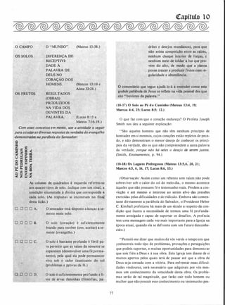 O CAMPO
· os SOLOS DIFERENÇA DE
RECE�TIVI-
DADE A
(Mateus 13:38.)
PALAVRA DE
:·DEUS NO
CORAÇÃO DOS - -·.
HOMENS. (Mateus -1 3 : 1 9 e
RESULTADOS
(OBRAS)·
PRODUZIDOS. .
NA.VIDA DOS
.QúVINT�S DA
PALAVRA.
Alma 32:28.)
_(Lucas 8: 1 5 e
Mateus 7: 16- 19.)
Com.es�es..conceitos em mente, use a ativü:!ade � s�guir
para..estudar asdiversas respostas às verdadesdo evangelho
demonstrod�,.na parábola do -semeador:
· o ·
=
z 00.
"""" CI:J
o
.
g � � i·
o == oo �
; Q s � �
-� Q. ·� o=- oo � =
�· �· �,.�
óltlflaS de. quadrados à esquerda referem-se ·
'('
atrO tipos de solo.
·
fndigue com um ·sinal, a
·c ição enumerada à direita que corresponde a
da solo. (As respo�tas· se encontra�- no final
desta lição.) , · ..
O semeador está disposto a lançar a se­
mente neste solo.
O solo (coração) é suficientemeiue -
brando para receber (crer, aceitar) a se- .
mente (evangelho. )
O O, D . D c.> O solo é bastante profundo é fértil pa­
ra permitir que as raízes da semente se
expandam (desenvolver uma fé perma- ·
nent�). pela qual ela podé permanecer
viva 'sob o calor causticante do sol .
(problem�s e p.rovas da fé:)
Gl O 'O O D.
··...;g_"'"""""'"""""'�·--"'""'-''..:;,._,·
O solo é suficientemente prófundo e li­
· ,vre de ervas daninhas (filosofias, pa-
77
([apítulo 1O
drões e deseJos mun�anos), para· que ·
não exista competição entre as .raízes, .
nenhum choque interior de forças, · e
· nenhum meio de toldar a luz que pro-.
·
vém do alto, ·de ·
módo q·u.e a planta
possa. crescer e pr
.
oduzir.frutos com ré­
. gularidade· e abundância.
Ó comentário que segue ajudá-to-á a entender como esia
graflde patâbola. de Jesus se-refle�e na vida pessoal dos que
são '"ouvintes .da' palavra."
(10-17) O Solo ao Pé do Caminho (Mateus 13:4, 19;
Marcos 4:4, 25; Lucas 8:5; 12.)
O que faz com que o coração endureça? O Profeta Joseph
Smith nos deu a seguinte explicaçã0:
"São aqueles homens que não têm nenhum princípio de
honradez em si mesmos, cujos corações estão repletos de peca­
do, e não demonstram o menor desejo de conhecer os princí­
pios da verdade, são os que não compreendem a santa palavra
da verdade, porque não há neles o desejo de serem justos.
(Smith, Ensinamentos, p. 94.)
(10-18) Os Lugares Pedregosos (Mateus 13:5,6; 20, 21;
Marcos 4:5, 6, 16, 17; Lucas 8:6, 13.)
(Observação: Assim como um rebento sem raízes não pode
sobreviver sob o calor do sol do meio-dia, o mesmo
1
acontece
àqueles que não possuem fé e testemunho reais. Perdem a con­
vicção e até mesmo o interesse ao serem alvo das pressões
exercidas pelas dificuldades e do ridículo. Embora não comen­
tasse diretamente a parábola do Salvador, o Presidente Heber
C. Kimball profetízou há mais de um século a respeito da con­
dição que ilustra a necessidade de termos uma fé profunda­
mente arraigada e capaz de suportar os desafios. A profecia
tem uma mensagem cada vez mais importante para a Igreja na
época atual, quando ela se defronta com um futuro desconhe­
cido.)
"Permiti-me dizer que muitos de vós vereis o tempo em que
çonhecereis todo tipo de problemas, provações e perseguições
que podeis suportar, e muitas oportunidades para demonstfar
que sois fiéis a Deus e à sua obra. Esta Igreja tem diante de si
muitos apertos pelos quais terá de passar até que a obra de
Deus seja coroada com a vitória. Para enfrentar essas dificul­
dades vindouras, será necessário que adquirais por vós mes­
mos um conhecimento da veracidade desta obra. Os proble­
mas serão de tal magnitude, que farão cair todo homem ou
mulher que não possuir esse conhecimento ou testemunho pes-
 