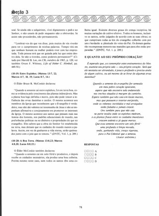 �eção 3
soal. Se ainda não o adquiristes, vivei dignamente e pedi-o ao
Senhor, e não cesseis de pedir enquanto não o obtiverdes. Se
assim não procederdes, não permanecereis.
"Lembrai-vos do que vos disse, pois muitos de vós viverão
para ver o cumprimento de minhas palavras. Tempo virá em
que nenhum homem ou mulher poderá viver com luz empres­
tada. Toda pessoa terá que ser guiada pela luz que existe den­
tro dela. Se não a tiverdes, como podereis permanecer?" (Ci­
tado por Harold B. Lee, em CR, outubro de 1965, p. 128; ver
também Orson F. Whitney, Life of Heber C. Himba/1, pp.
449-50.)
(10-19) Entre Espinhos. (Mateus 13:7, 22;
Marcos 4:7, 18, 19; Lucas 8:7, 14.)
O Élder Bruce R. McConkie declarou:
"Quando a semente cai entre espinhos, foi em terra boa, co­
mo se evidencia pelo crescimento das plantas indesejáveis. Mas
a planta boa logo definha e morre, pois não pode vencer a in­
fluência das ervas daninhas e cardos. O mesmo acontece aos
membros da Igreja que reconhecem que o Evangelho é verda­
deiro, mas não são valentes no testemunho de Jesus e não se em­
penham afirmativa e corajosamente em promover os interesses
da Igreja. O mesmo acontece aos santos que pensam mais nas
honras dos homens, nos padrões educacionais do mundo, nas
preferências políticas ou no dinheiro e propriedades do que no
evangelho. Eles sabem que a obra do Senhor foi estabelecida
na terra, mas deixam que os cuidados do mundo matem a pa­
lavra. Assim, em vez de ganharem a vida eterna, serão queima­
dos junto com o joio que os venceu." (DNTC, Vol. I , p. 289.)
{10-20) A Boa Terra. (Mateus 13:8,23; Marcos
4:8,20; Lucas 8:8,15.)
O Élder McConkie também declarou:
''Quando a semente cai em solo fértil e produtivo, e depois
recebe os cuidados necessários, ela produz uma boa colheita.
Porém mesmo neste caso, nem todos os santos têm uma co-
78
lheita igual. Existem diversos graus de crença receptiva; há
muitas variações de cultivo efetivo. Todos os homens, inclusi­
ve os santos, serão julgados de acordo com as suas obras; os
que cumpriram todas as leis do evangelho colherão cem por
um e herdarão a plenitude do reino do Pai. Os demais ganha­
rão recompensas menores nas mansões que para eles estão pre­
paradas." (DNTC, Vol. 1 . p. 289.)
E QUANTO AO SEU PRÓPRIO CORAÇÃO?
É esperado que, ao contemplar estes ensinamentos do Mes­
tre, examine seu próprio solo - seu próprio coração. Será que
ele necessita ser abrandado, é pouco profundo eprecisa ainda
de algum cultivo, ou até mesmo de se livrar de algumas ervas
daninhas?
Quando a semente do evangelho for semeada
em meu pobre coração ignorante,
espero que não encontre solo endurecido
nos trechos situados à margem do caminho.
Espero também que não caia em locais macios,
mas que possuem.o interior enrijecido,
onde os rebentos incrédulos e mal arraigados
estão fadados a jamais crescer.
Oro também para que não caia
na parte inculta onde os espinhos medram,
e asplantas fracas entre os cuidados mundanos
crescem estéreis e já quase mortas.
Que essa semente encontre um solo fértil •
uma profunda e limpa morada,
onde, ganhando vida, cresça vigorosa,
para o Pai Celestial que a semeou.
(Autor anónimo.)
RESPOSTAS
D D D D A
D D D D B
D D D D C
D D D D D
 