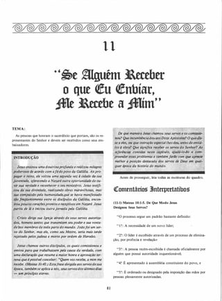 1 1
·'�t � ltttbtt
o que �u �nbíar,
JMt ltttbt a Jllím"
TEMA :
As pessoas que honram o sacerdócio que portam, são os re­
presentantes do Senhor e devem ser recebidos como seus em­
bai.xadores.
-Je�us ensin.ou �ma doutrinaprofund,a e reàÚzou milagres
, · po4erosos (}e acordo com afédopovo da Galilêfa. Aoj:Jro­
''pagario reJrzg,. ele voltou uma·segunda vez à cidade
.
do sua ·
· juventúde, Pftrrece�do a Nazaré outra oportunidade de ou­
-�ir,sua
:
.
.
vefdade-e reconhecer o seu ministério. Jesus testifi­
,;cou
.
..aâ;�ua diyindade, realizando obras maravilhosas, mas
· a'ê'qmpabc�o pela.h!Jmanidade,qué se havia manifestado
q JiequelJiêmente entÍ-e os discfpulos da Galiléia, encon­
lilroÚpqucoscôraçOe�prontos e recephvos em Nazaré. Jesus
partiu de lâ e·iniciou outrajornada pela G�liléia.
• ·Cristo dirige sua Igreja através de seus servos autoriza-
dos� homens santos que transmitem seup�der e sua vonta­
debos membros de toda-parte do mundo. Joãofoi um ser­
vo do Senhor,
.
maS ele, como seu Mest�e, seria mais tarde
rejeitado pelosjudeu� e morto por ordem de Herodes.
.
Jesus chamou outros.(liscfpulos, os quais comissionou e
enviou para qUf trabalhassem pela causa da verdade, com
. ·uma declaração que resume a maior honra e aprovação ter- · ·
:rena que épossfve/ conceber: ..Quem vos recebe, à mim me
. �ecebe. (Mateus 10:40.) Estafr�se dirigida aosservosdesua
époça, tambémse aplica a nós, St!Usservosdos últimosdias ·
�� um.princ.fpio eterno.
� :.: "' � �
8 1
De que maneira Jes�s chamou seus se�vos e os comissiô- ·
nou? Qu� in.cumbênciadeuaosDozeApóstolo$? O queâiS- .
se a eles� ou que instrução especiallhesdeu, antesdeenviá­
los à obra? Que significa receber os servos do Senhor? As
refer€nci� ·contidas neste capitulo, ajudá-lo-i/o a com­
preender essesproblemas e também farilo com que aprecié
melhor a posição destacada
'
dos ser�os dé Deus em qual•
.' quer época da história do mundo.� .·
·::.
Antes de prosseguir, leia todas as escrituras do quadro.
([omentário� 3Jnterpretatíbos
(11-1) Mateus 10:1-5. De Que Modo Jesus
Designou Seus Servos?
"O processo, segue um padrão bastante definido:
" 1 ?: A necessidade de um novo líder;
"2?: O líder é escolhido através de um processo de elimina­
ção, por profecia e revelação:
"3? : A pessoa recém-escolhida é chamada oficialmente por
alguém que possui autoridade inquestionável;
"4? É apresentado à assembléia constituinte do povo, e
"5?: É ordenado ou designado pela imposição das mãos por
pessoas plenamente autorizadas.
 