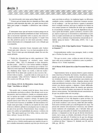 �eção 3
Isto está de acordo com nossa quinta Regra de Fé:
" 'Cremos que um homem deve ser chamado por Deus, pela
profecia e pela imposição das mãos, por quem possua autori­
dade para pregar o evangelho e administrar suas ordenan­
ças.' ,,
É interessante notar que até mesmo na época antiga era se­
guido um processo bastantesemelhante ao atua/. Infelizmente,
não se encontram registrados todos os passos, mas existe evi­
dência considerável de que eles eram seguidos. A 'unção' feita
nos dias primitivos parece ter sido muito parecida e intima­
mente relacionada com a designação atual e com a bênção que
a acompanha.
''Os primeiros apóstolos foram chamados pelo Senhor:
'Vinde após mim', disse ele, 'e eu vos farei pescadores de ho­
mens.' Esta foi mais que uma declaração casual. Era um cha­
mado definido.
" 'Então eles, deixando logo as redes, seguiram-no.' (Ma­
teus 4: 1 9-20.) 'Porquanto os ensinava como tendo
autoridade.' (lbid, 7:29.) 'E chamando os doze discípulos,
deu-lhes poder. . . (lbid 10: 1 .) Isto incluía também a designa­
ção, incumbência e a bênção. A promessa que os líderes rece­
biam era a mais espetacular. Receberam plena autoridade quan­
do o Redentor disse: 'Quem vos recebe, a mim me recebe.'
(lbid 10:40) 'É-me dado todo o poder no céu e na terra: Ide. . .
ensinai todas as nações. . . a guardar todas as coisas que eu vos
tenho mandado.' (lbid, 28:18-20.) " (Spencer W. Kimba/1, em
CR, outubro de 1959, pp. 53-54.)
(11-2) Mateus 10:9-10. Os Missionários Atuais Devem
Viajar "Sem Bolsa ou Alforje"?
"De acordo com o costume social da época, Jesus enviou
seus discípulos sem bolsa ou alforje. Eles deviam vestir-se mo­
destamente, não levar dinheiro, comida ou vestimenta adicio­
nal, ter apenas um cajado e confiar na hospitalidade das pes­
soas quanto a alimento, vestuário e abrigo. Os sapatos (que
naquela época eram feitos de couro macio) eram proibidos,
por serem muito luxuosos; as sandálias (de mais modesta coh­
fecção eram aprovadas. A bolsa era um espécie de cinto onde
se levava o dinheiro; alforje era um pequeno saco ou mala usa­
do para levar provisões. Posteriormente Jesus revogou o re­
quisito de confiar na hospitalidade das pessoas e ordenou em
troca: 'Mas agora aquele que tiver bolsa, tome-a, como tam­
bém o alforje.' (Lucas 22:35-36.)...
"Agindo através de seus representantes devidamente desig­
nados na terra, o Senhor anulou agora esse requisito de que to­
do o trabalho missionário moderno seja feito por obreiros que
82
saem sem bolsa ou alforje. As exigências legais e as diferentes
condições sociais, econômicas e industriais tornaram necessá­
ria tal mudança - um fato que ilustra o quanto é necessário
haver revelação contínua, para que os negócios do Senhor na
terra sempre possam ser conduzidos de modo que se adaptem
às circunstâncias existentes. Ao invés de dependerem de pes­
soas a quem são enviados, quanto a alimento, vestuário e abri­
go, espera-se agora que os missionários se mantenham a si pró­
prios ou sejam sustentados por seus familiares ou amigos. Não
existe, é óbvio, nenhuma força missionária remunerada na ver­
dadeira Igreja do Senhor. " (McConkie, DNTC, Vol. I . pp.
325-326.)
(11-3) Mateus 10:16. O Que Significa Serem "Prudentes Como
as Serpentes"?
Compreenderemos melhor essa passagem, lendo a revisão
que o Profeta fez desse versículo:
"Eis que vos envio como ovelhas em meio de lobos; por­
tanto sede servos prudentes e inofensivos como as pombas."
(Mateus 10: 14. Versão Inspirada.)
(11-4) Mateus 10:28. Quem São os Que Procuram Matar a Al­
ma?
"Aparentemente havia na Igreja primitiva quem ensinava
como doutrina as filosofias dos homens. Atualmente, existem
aqueles que parecem ter orgulho de discordar dos ensinamen­
tos ortodoxos da Igreja, e que apresentam suas proprias opi­
niões contrárias à verdade revelada. Algumas pessoas talvez
sejam parcialmente inocentes, nisso; outras fazem-no para ali­
mentar seus desejos egoístas, e algumas o fazem deliberada­
mente. Os homens podem pensar da maneira que quiserem,
mas não têm o direito de impor seus pontos de vista não orto­
doxos a outras pessoas. Tais indivíduos devem conscientizar-se
de que sua própria alma está em perigo. . .
" O grande objetivo de todo o nosso trabalho é edificar o ca­
ráter e aumentar a fé na vida daqueles a quem servimos. Se
uma pessoa não consegue aceitar e ensinar o programa da Igre­
ja de modo ortodoxo e sem reservas, então não deve ensinar.
Seria ponto de honra pedir que a desobrigassem do cargo. Tal
pessoa não somente seria desonesta e mentirosa, mas também
estaria realmente sob consJenação, pois o Salvador disse que
melhor seria que uma pedra de moinho fosse pendurada ao seu
pescoço. e o lançassem ao mar do que ele desviar doutrinaria­
mente, trair a causa, ou ofender, destruindo a fé num 'de seus
pequeninos' que nele- crê. E lembrai-vos de que isto abrange
não somente as criancinhas, mas também os adultos que crêem
e confiam em Deus." (Spencer W. Kimball, em CR, abril de
1948, pp. 109- 10.)
 