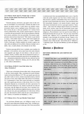 (11-5) Mateus 10:28. Qual É a Posição Que os Santos
Devem Assumir Diante das Pessoas que Procuram
Destruir a Alma?
"Existem pessoas, entretanto, que agem como se não cres­
sem na eternidade e na ressurreição. Tremem de medo só em
pensar na guerra nuclear, e para salvar seu próprio corpo,
procuram manter a paz a qualquer preço. Entretanto, a me­
n1or certeza de paz e vida que podemos ter é sermos fortes
moral e militarmente. Eles, porém, querem manter a vida com
o sacrifício de seus princípios. Em vez de escolherem a liberda­
de ou morte, preferem viver em escravidão. No entanto, negli­
genciam uma escritura importante! 'Não temais os que matam
o corpo, e não podem matar a alma; temei antes aquele que
pode fazer perecer no inferno a alma e o corpo.' (Mateus
10:28..) Creio que o Senhor poderia ter evitado a guerra nos
céus, feita em defesa do livre arbítrio. Bastava transigir com o
diabo, mas, se assim fizesse, teria deixado de ser Deus.
"Embora seja mais difícil viver a verdade, como também foi
defender o livre-arbítrio, talvez num futuro não muito distante
será requerido que alguns de nós demos a vida por amor à
verdade. Porém, o melhor meio de nos prepararmos para a vi­
da eterna é estarmos preparados para morrer em qualq!ler épo­
ca - plenamente preparados através de uma valorosa luta em
defesa da justiça." (David O. McKay, em CR, abril de 1964,
· p. 120; itálicos adicionados.)
(11-6) Mateus 10:38,39. Como Pode Salvar Sua
Alma, Perdendo-a?
''Dizer que os discípulos devem odiar tudo o de que gostam
é, de fato, muito pesado. Mas, concluímos de outras interJ)I"e­
tações da doutrina (Mateus 10:37-38), que aquele que ama seu
pai, mãe e todos os outros, mesmo sua própria esposa, mais do
que ama a Cristo, não é digno dele e não pode ser seu discípu­
lo. O pensamento é bem claro nesta instrução ao transmitir
que todo aquele que procura a vida eterna, deve vir a Cristo
desejando despojar-se, se necessário, de tudo o que possui. Se
não estiverem dispostos a tal, mesmo à perda de sua vida por
essa causa, não são dignos de seu reino. Isto é razoável, nos­
so Salvador não faz nenhuma exigência injusta, pois veio e deu
sua vida por nós, para que pudéssemos ter vida eterna. Sofreu
por nós; não devemos amá-lo mais do que a nossa própria vi­
da?" (Smith, O Caminho da Perfeição, p. 1 84.)
(11-7) Mateus 14:1,2. Por que Herodes Temia Jesus?
"As escrituras afirmam que o rei 'afligiu-se muito' ao ter
que emitir uma ordem para mandar matar João. A aflição pro­
vavelmente era genuína, pois temia que João fosse um profeta
83
(!Capítulo l l
e conhecia muito bem sua popularidade entre o povo. Que He­
rodes não podia esquecer esse fato ficou evidente numa oca­
sião posterior, quando, confundindo Jesus com o profeta, jul­
gou que tivesse ressuscitado dos mortos. Sua consciência deve
tê-lo perturbado bastante e até mesmo levado a pensar que
João havia retornado dos mortos e que agora operava "mara­
vilhas". João nunca fez milagre algum durante seu ministério
(João 10:41), porém, como um ser ressuscitado (como supu­
nha Herodes), ele possivelmente poderia ter recebido poderes
milagrosos. Provavelmente é por isto que há tanta ênfase na
deélaração Cle Herodes em que diz: 'Por isso estas maravilhas
operam nele.' (Mateus 14:2.) A apreensão de Herodes neste
exemplo é uma ilustração do princípio de que 'fogem os ím­
pios, sem que ninguém os persiga; mas qualquer justo está
confiado como o filho do leão.' (Provérbios 28: 1)" (Mathews,
A Burning Light: The Li/e and Ministry ofJohn the Baptist,
p. 96.)
t}ontos a t}onberar
DEVEMOS OBEDECER AOS SERVOS DO
SENHOR
Quando Jesus disse a seus apóstqlos que eles eram seus
representantes (Mateus 10:40.). expressou um princípio que
· estivera em vigor e se aplicava aos servos·deDeus em todas
1 as épocas. Jesus invocou esse princípio sobre os Doze no·
: meridiano
.
dos tempos. da mesma forma quefizera sobre .
� Moisés, s���los;�tes,'·e comofar,ia sobre Joseph Smith sé-
.
l. . cjltos depois.
� . . .
.
Ao ler esttl$:eSt:rituras. medite cuidadosamente ·nas per­
i guntas que sii()formuladas:
.
Em nome de qÚem falou Moi-
o povo da época de Jesus poderia ··
reeebê-lo?
Ma(eus 23:34-37 Quem nos manda osprofetas?
t .
�tos 3:22-23 Quem era este projeta? .
tJoseph Smith 2.;40,� D&.C 1:14. Como seriio udesarraiga-
'
das, as pessoas 9ue ndo ouvirem a Cristo?
Quem sdo os representantes
 