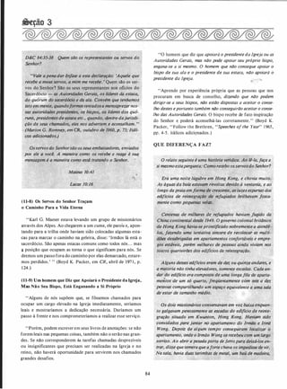 D&C 84:35-38 Quem são os repres�ntantes ou servos do
Senhor?
"Vá/e apena dar ênfase a esta declaração: 'Aquele que
recebe a meus servos, a mim me recebe. ' Quem são os ser­
vos do Senhor? São os seus representantes nos oflcios do
Sacerdócio - as Autoridades Gerais, os lfdéres da estaca,
do quórum do sacerdócio e da ala. Convém que tenhamos
isto em mente, quandoformostentadosa menosprezar nos­
sas autoridades presidentes, os bispos, os líderes dos quó­
runs, presidentes de estaca etc., quando, dentrq dajurisdi-
�.Ção.de seus chamados, eles nos advertem e aconselham. .,
(Mai'ion G. Romney, em CR, outubro de 1960, p. 73; ���li-
',c_os adicionados.)
,
Osservosdo Senhorsão os seus embaixadores,. enviad(}s
por ele à você. A maneira como os recebe e,reage à suq_
mensagem é a maneira como estfi tratando o .Senhor.�- � '
. • ' :;.; .
Mateus 10:41
(11-8) Os Servos do Senhor Traçam
o Caminho Para a Vida Eterna
"Karl G. Maeser estava levando um grupo de missionários
através dos Alpes. Ao chegarem a um cume, ele parou e, apon­
tando para a trilha onde haviam sido colocadas algumas esta­
·Cas para marcar o caminho na geleira, disse: 'Irmãos lá está o
sacerdócio. São apenas estacas comuns como todos nós. . . mas
<J posição que ocupam as torna o que significam para nós. Se
dermos um passo fora do caminho por elas demarcado, estare­
mos perdidos.' " (Boyd K. Packer, em CR, abril de .l97 1 , p.
1 24.)
(11-9) Um homem que Diz que Apoiará o Presidente da Igreja,
Mas Não Seu Bispo, Está Enganando a Si Próprio
"Alguns de nós supõem que, se fôssemos chamados para
ocupar um cargo elevado na Igreja imediatamente, seríamos
leais e mostraríamos a dedicação necessária. Daríamos um
passo à frente e nos comprometeríamos a realizar esse serviço.
"Porém, podem escrever em seus livros de anotações: se não
forem leais nas pequenas coisas, também não o serão nas gran­
des. Se não corresponderem às tarefas chamadas desprezíveis
ou insignificantes que precisam ser realizadas na Igreja e no
reino, não haverá oportunidade para servirem nos chamados
grandes desafios.
84
"O homem que diz que apoiará o presidente da Igreja ou as
Autoridades Gerais, mas não pode apoiar seu próprio bispo,
engana-se a si mesmo. O homem que não consegue apoiar o
bispo de sua ala e o presidente de sua estaca, não apoiará o
presidente da Igreja.
"Aprende por experiência própria que as pessoas que nos
procuram em busca de conselho, dizendo que não podem
dirigir-se a seus bispos, não estão dispostas a aceitar o conse­
lho destes eportanto também não conseguirão aceitar o conse­
lho das Autoridades Gerais. O bispo recebe de fato inspiração
do Senhor e poderá aconselhá-las corretamente." (Boyd K.
Packer, "Follow the Brethren, "Speeches of the Year" 1 965,
pp. 4-5 . itálicos adicignados.)
QUE DIFERENÇA FAZ?
" z
O relato seguinte é umq história ve!4Jiiça; A�:·to2tq, faça a
si mesmoestapergunta: Como recebo.osservosdo Senhor?
Erà uma noite_ lúgubre em Hong Kong, e chovia muito.
As águas da baía estava'!l .revoltas devido à. ventania, e ao
longo dapraia emforma de crescente, as luzes esparsas dos
edifícios de reintegração de refugiados brilhavam fosca­
mente como pequenas vel�.
Centenas de milhares de _refugiados haviam fugido da ·
China continental desde 1949. O governo colonial britânico
de Hong Kong havia-seprontificado nobremente a atendê-·
los, fazendo uma tentativa sincera de recoloca/ ,as multi­
dões desabrigadas em apartamentos confortáveis e empre­
gos.estáveis, porém milhares de pessoas ainda viviam no_s
toscos quarteirões dos edifícios de reintegfação_.
�+:: . : · o/;);i{
. . Alguns desses edifícios eram de dez ou quinze,; andares, e
a maioria não tinha elevadores, somente escailtis.:,Cgda an­
�dar do edifício era compost-o de umq /dngafila<qtt,'!Parta- _,
mentos de um só quarto, jreqüentémente cdm seis,a dez
pessoas Compartilhando um espaço equiv�/ente a
'
U"Ja Sala
de· estar de tamanho médio.
Os dois missionários conversavam em'vóz baixd'enquan­
to galgavam penosamente as escadas do edifício de reinte­
gração situado em Kwunton; Hong Kong. Hayiam sido
. convidados para jantar no apartam�nto (lo, Irmãa ,e Irmã ·
Wong,. Depois de algum tempo conseguiram ',localizar o.
apartamento, onde oIrmão Wông os recebeu com um largo
sorriso. Ao abrir apesadaporta de.fe;ropqta deixâ•los en�
Irar, disse que temeraque aforte chuva.os iinpedi$sêde vir.
Nasala, havia dt�as tarimbas de metal, um baú d( madeira,
 
