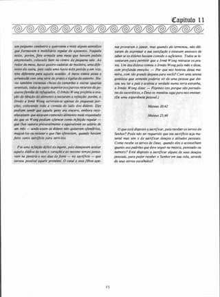 um pequeno candeeiro a querosene e mais alguns utensílios
.queformavam.tr fflõbiliário regular do aposento. Naquela
·
· noite,' porém, fora armada uma mesa que haviqm pedido
- emprestado, colocada bem no centro da pequena sala. .Ao ·
redor da mesa. havia quatro cadeiras de madeira, umadife­
rente.da oüt,fai pois cada uma haviasido pedida a.um vizi..
�hÔ di.terentê.
'
'l!afa aqu.ela ocasiã"o. A mesa estava posta e.
arlumad�·com umq série deprátos e tigelasde estanho·. fla­
via tamliém:,!t;,Óve$;as cheias de camarões e outras iguarias
.· ori�ntais, totlas ct�}usto superioraosparco� recursosdape..;.
quenafiJmflia de"'
;eft�;giados. OIrmão. Wongproferiu a ora­
Ção de bênção do alimento e iniciaram· a rejeição:porém. o
lrmão,ê Ilma·:wong ser�iram-se ap'enàs de pequenas por- ·, . · .: · >c...·�··· '··
· ' . . .,
ções� .ç��óc��do tot:Ja.a comida do lado dos é/deres. Eles
podia;, s�JJif.'·que aquele gesto era sinc�ro, embora recd-• . • . ·. . ..• •1,2• ·>.:: ·..., . .!/' .
·nhecessern que·estavam comendo alimento mais requintado
'do que os. Wongpodiam oferecer como refeição regular -
·que lhe� cu.itara provavelmente o equivalent� ao $aiário de
um mês - ainda assim os é/deres não quiseram ofendê-lo_s,
magoá-los ou recusaro·que lhes ofereciam, quando haviam
feito· tanto �$acrlfieio para servi-los.
·
•. ·>� .: . .
r
Foi úma refeiçlio difícilde ingerir, pois desejavam aceitar
aquela dád�va
.de todo. o coração e ao mesmo tempopensa-.
vam napenilria e nos dias def<}me - no sacrifício - que,
tornou possível aquele presente. O casal e seu,sfilhos ape;__
85
ctrapítulo 1 1
nasprovaram o/antar, mas quando ele terminou, não ·déi­
xaram de expressar a sua satisfação e estavam ansiosos de
saberse os é/dereshaviam comido o suficiente. Todosse le­
vantaram paraperTJlitir· que a Irmã Wong retirasse ospra­
tos, Um dósé/derestomou o.Irmão Wongpela mão e disse,
com profunda emoção: - Por que nos honrou dessa ma­
n.eira,, coin tlio grande despesapara vocês? Com uma serena
gentileza QUf! Sf:!mente poderia vir de uma pessoa que dei-
. xou seu'lar epais·'e aceitou a verdade numa terra·estranha,
o Irmão Won_g disse: - fizemos isto porque são portado­
resdosacerdócio, eDeus os mandou aqiJiparanos ensinar.
(De uma_ exper,iénêiit pessoal.)
· . ·
.
Mateus 10:42
· Mateus 25;40
. .
. O queestá disposto asacrificar, par,a receberosservos dol
Senhor? Pode não serrequerido que seu sacriflcio seja ma­
ieria1 mas sim o de sacrificar desejos. e atitudes pessoais:
·Como recebe osservos de Deus, quando eles o aconselham
quanto aospadriJes que deveseguirna música, penteado ou
namoro? Está disposto a sacrificar alguns de seus desejos .
pessoais, parapoder receber o Senhor em sua. vida, através
de seus servos.escolhidos?
 