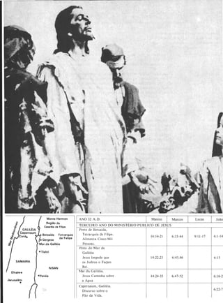 SAMARIA
Efraim •
Jerusalém
•
Cesaréia de Filipe
NISAN
Tetrarquia
de Felipe
TERCEI RO ANO DO M I N ISTÉRIO PUBLICO DE J ESUS
Perto de Betsaida,
Tetrarquia de Filipe.
Alimenta Cinco Mil
Pessoas .
Perto do Mar da
Galiléia
Jesus Impede que
os Judeus o Façam
Rei.
Mar da Galiléia.
Jesus Caminha sobre
a Água
Capernaum, Galiléia.
Discurso sobre o
Pão da Vida.
14: 1 4-2 1
1 4:22.23
1 4:24-33
6:33-44 9: 1 1 - 1 7 6: 1 - 1 4
6:45.46 6: 1 5
6:47-52 6: 1 6-21
6:22-7 1
 