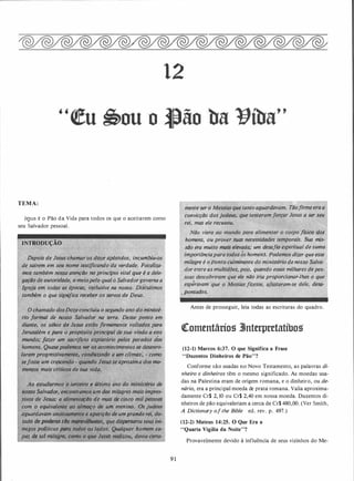 12
TEMA:
Je.sus é o Pão da Vida para todos os que o aceitarem como
seu Salvador pessoal.
INTRODUÇÃO
Depois de Jesus chamar os d�zê apóstolos, incu;,biu:os
de sairem.em seu. nom; testificando da verdade. . Focaliza­
mos também nossa atenção no' principio vital que é a dele- ·
g���o de,auwridade. Ç1 meiopelo qualo Salvador-governaa .
Igreja)!- *" ' épOCilS; ;,étusive na nossa. Discutimos
.
tamUém nifica receber os servos de Deus.
. osDozeconcluiu o segundo·ano
'
do ministé-
rio fo,rmiíl e #nosso Salvador na terra. Desse ponto em
diante; os olhos d� .Jesus estão firmemente- voltados para
Jerusalé.m e para o propósito principal de sua v 'ndll a este
mundo; /azer um sacrifll!ü.J, ,tt�piatório pelos pecados dos
homens, Quasepodemos Ver QS acontecimentos se desenro­
larem progressivamente, conduzindo a um c/imax; - como
Sefosse. Um Cr!!SCendo • quando Jesusse aprQXima dos m�--
menfOS _mais cHticos de sua vida. 1 ,·
•
Ao
.
estudarmos o terceiro e últim inistério de
n�o Salva�or, encontramos um dôs fJ�i[agr�.mais impres­
.
szvos de Jesus: a alimentc,çao de mais de '{jnco·lni/tpqssoas
com o eq,uivalente ao almoço de_ um meninó• . 'bsjudeu;
aguardav�m ansiosa�nle a apariçllo de umgranderei. do­
tado depoderes tio m111r1vUhosos, que disperSaria seus ini­
migos politicos para todos oS .lados. Qualquer homem ca­
paz de ta{milagre., éomo o que Jesus reldizou devia certa-
... •
::r ,
9 1
mente ser o Messiasque tanto aguardavam.· TÓd)ir;,eeraa
convicção dosjudeus, que tentaramfotçffjesus a ser seu
rei, mas ele reçusou�
·
( t,;:"t.J,
Jpo ffsico do;'
homens. ou_prover suas necessida .prais. Sua mis­
sao era muito ni�iselevada; um desafio espiritual de suma
importânciapara todosos homens. Podemos dizer que esse .
milagre é o ponto culminqnte do ministério dendss.o Salva- ,
·. dor entre as '!1-u/tidôes, pois, qu�ndo ess«S milhares depes­
soa��descobriram
'
que ele não iria proporcionar-lhes-o que
•• . • . W.:·
• •
, esperavam que, o ?Jessiasfizesse. afastaram-se'dele, des(l-
"po_ntados. -� · ··
Antes de prosseguir, leia todas as escrituras do quadro.
�omentários 3Jnterpretatíbos
(12-1) Marcos 6:37. O que Significa a Frase
"Duzentos Dinheiros de Pão"?
Conforme são usadas no Novo Testamento, as palavras di­
nheiro e dinheiros têm o mesmo significado. As moedas usa­
das na Palestina eram de orígem romana, e o dinheiro, ou de­
nário, era a principal moeda de prata romana. Valia aproxima­
damente CrS 2, lO ou CrS 2,40 em nossa moeda. Duzentos di­
nheiros de pão equivaleriam a cerca de Cr$ 480,00. (Ver Smith,
A Dictionary of the Bible ed. rev. p. 497.)
(12-2) Mateus 14:25. O Que Era a
"Quarta Vigília da Noite"?
Provavelmente devido à influência de seus vizinhos do Me-
 