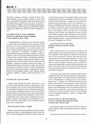 �eção 4
diterrâneo, os gregos e romanos, os judeus do Novo Testa­
mento dividiam a noite em vigílias militares, ao invés de em
horas. Cada vigília correspondia ao período em que uma senti­
nela permanecia no cumprimento de seu deyer. A primeira vi­
gília iniciava-se às 1 8h00 e terminava às 2lh00; a segunda dura­
va das 2lh00 até às 24h00; a terceira, das 24h00 até às 03h00, e
a quarta, das 03h00 até as 6h00. (Ver Smith, Dictionary, p.
737.)
(12-3) Mateus 14:30, 31. Como a Experiência
de Pedro ao Andar Sobre a Água é Semelhante
à Nossa, Quando Nossa Fé Vacila?
"A comparação que o Senhor faz entre uma alma vacilante
e a onda do mar que é levada pelos ventos e jogada de um lado
para outro , tem tocado a vida de muitas pessoas. Quase todos
nós já tivemos oportunidade de ver os mares calmos e tam­
bém, em certas ocasiões, os danos que eles causam, quando os
ventos aumentam de intensidade, levantando ondas e
transformando-as em forças destrutivas e poderosas. Podemos
comparar o mar revolto com as bofetadas de Satanás. Quando
estamos serenos ao lado do Senhor, não sentimos a influência
do maligno, mas, quando cruzamos a linha divisória e somos
enganados pelos ventos das falsas doutrinas, pelas ondas das
filosofias e sofismas dos homens, podemo-nos molhar, ser
engolfados pelas águas e até mesmo nos afogar na profundeza
da descrença, e o Espírito do Senhor se retira completamente
de nossa vida. Essas almas indecisas e enganadas não podem,
devido à sua incontinência, esperar receber qualquc:r bênção
do Senhor." (Delbert L. Stapley, em CR, abril de 1979, p. 74.)
74.)
(12-4) João 6:25. O que é um Rabi?
A palavra rabi, significa literalmente "meu ilustre", e era
um termo do mais alto respeito entre os antigos judeus. O rabi
local de qualquer vila era um dos homens mais educados da re­
gião, geralmente formado por uma reconhecida escola rabíni­
ca, que recebia a designação de ensinar o povo. Os seguidores
de Jesus parecem ter sentido que ele era uma'dessas pessoas,
quando o viram demonstrar tanta sabedoria. Um rabi devota­
se literalmente a servir o povo comum, ensinando-o em suas si­
nagogas, cuidando caridosamente de suas necessidades, e estu­
dando e aplicando continuamente a lei de Moisés (Torá) do
modo como a compreendia.
(12-5) João 6:31,32. O Que é o Maná?
Durante os quarenta anosem que Moisés e os filhos de Israel
viajaram pelo deserto, foram alimentados com pão vindo dos
céus. O estudo das passagens do Velho Testamento indica que
92
o maná vinha na forma de um pequeno depósito encontrado
diariamente no solo, menos aos sabádos. De acordocom o que
o Senhor havia determinado, o maná devia ser recolhido de
manhã bem cedo, antes que o calor do sol o derretesse, e so­
mente na quantidade necessária para aquele dia. Na véspera
do sábado, era recolhido o dobro da quantidade, para que o
povo pudesse comer no sábado. O maná tinha sabor de óleo
fresco ou de massa de hóstia feita com mel, e os israelitas
usararp-no para sustentar uma população de mais ou menos
dois milhões de pessoas durante quarenta anos. Era moído e
assado em forma de pão, sendo considerado mais como uma
dádiva milagrosa de Deus do que como produto da natureza.
(Ver Smith, Dictionary, pp. 378-79.)
(12-6) João 6:14, 15. Por Que Muitos
Seguidores de Jesus Procuraram Torná-lo
seu Rei?
Muitos judeus da época de Jesus estavam tomados de uma
ardente expectativa da aparição iminente de seu Messias há
tanto esperado. A mão opressiva do d()mínio romano pesava
cada vez mais. Era natural, portanto, que vissem em Jesus o
cumprimento de suas mais caras esperanças e sonhos. Não
possuía ele poderes maravilhosos? Não havia transformado
água em vinho, levantado os mortos, curado os enfermos e
transformado alguns pães e peixes em alimento suficiente para
saciar a fome de mais de cinco mil pessoas? Não poderia ele
voltar esses mesmos poderes contra Roma e libertar os judeus
do domínio estrangeiro?
' 'A multidão, agora alimentada e satisfeita, refletiu sobre o
milagre. Em Jesus, por quem tão grande obra fora realizada,
reconheceram alguém que possuía poderes sobre-humanos.
'Este é verdadeiramente o profeta que devia vir ao mundo',
disseram eles - o Profeta cuja vinda havia sido prevista por
Moisés e que deveria ser como ele próprio. Assim como Israel
havia sido milagrosamente alimentada durante a época de
Moisés, assim também agora este novo Profeta provia pão no
desertt>. Em seu entusiasmo, o povo propôs-se. aclamá-lo rei
e compeli-lo a tornar-se seu líder. Essa era a sua concepção
bruta da supremacia messiânica." (James E. Talmage, Jesus,
o Cristo, p. 324.)
(12-7) João 6:66. Por Que Tantos Discípulos
de Jesus se Afastaram Dele, Depois de Proferir
o Sermão Sobre o Pão da Vida?
Considere estas palavras do Presidente David O. McKay e
como se aplicam a todas as pessoas que desejam ser discípulos
do Salvador:
"(O sermão a respeito do Pão da Vida, conforme se encon-
 