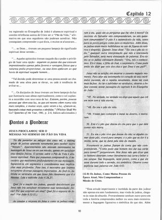 tra registrado no Evangelho de João) é altame.tte espiritual e
contém referências acerca de Cristo ser o "Pão da Vida," afir­
mativa em que seus seguidores não puderam acreditar. Não
conseguiam compreender o que dizia, e muitos se afastaram. . .
" . . . os Doze. . . tiveram um pequeno lampejo do significado
espiritual desse sermão. . .
"... Aqueles apóstolos tiveram naquele dia o poder e privilé­
gio de fazer uma opção - seguirem os passos dos que estavam
impressionados apenas pelosfavores e vantagensfísicas que a
natureza podia proporcionar, ou seus dons apelavam ao que
havia de espiritual naquele homem. . .
"Tal decisão pode determinar se uma pessoa atende ao cha­
mado de uma alma para se elevar, ou cede à tendência de
aviltar-se...
". . . Os discípulos de Jesus tiveram um breve lampejo da luz
que iluminaria suas almas espiritualmente, como o sol suplan­
ta a escuridão com seus raios de luz. Existem, porém, poucas
pessoas que vêem essa luz, ou que até mesmo crêem numa vida
mais completa, e muitas vezes, após verem a luz, afastam-se,
buscando coisas mais grosseiras e sórdidas. " (Whither Shall We
Go? Speeches of the Year, 1961 , p. 2-4, Itálicos adicionados.)
�ontos a �onberar
JESUS PROCLAMOU SER O
MESSIAS NO SERMÃO DO PÃO DA VIDA
No dit?posterior
-'
ao..milagre do� cinco mil, 9 mesm9-
. grupo de judeus apareceu novamêntt "para· receber o11tro
. "bocado'�. Aparentemente não est/lva'rrz interessados na.
,mensagem de Jesus o�·em s�a. missão, dpenas em s(Jtisfazé{."�
seus dese}Í;�s.físicof.· ��: erm!Jo só/Jrf o Pão da ·vida é àlta-·:
mente e:Spirftual. Pd't. �po�· "ÇfJmiJ.re�IJtlê-lo, é ne:.. . ··· . _.; . .. .
.
.t,,...,
. .
cessdrio que:meditemo�profundam nte em sua mensage"!; ·
· Sepa�emo-/a em segmentos e considerémqs suas implica-· .
ções· màiS. profundas. . Para isso, . é necessário que leiamos
·novamente diversa;·passagens dmportantes. Aojazê-lo, su­
blinhe o� versículos em que Jesusfala clarpm�nte:que ê �
· Mes,;ias.. Leia·e $ublinhe João 6:26,27. ·. ·
· "
Ao estúdf!� a resposta de Jesus e'�f!mo- osjud!!fS reagi-
93
QCapítulo 12
. ram � ela, quais são êisperguntas que lhe yêm à mente? O�
ouvintes do Salvador não compreenderam,_ ou não qujse­
tam comp�eender? O pão é o sustentáctilo da vida, tanto
para ospovos'antigos como para os modernos. Além disso,
àsjudeus eram .muito habilidosos no uso defig�rasde retó-.
rica e alegorias. Quando Jesus disse: '?Eu �sou.o ptJo da vi­
;,da, , j qualquer, outra interpretação que não a tencionada
pelO Salvadór� seria·mera deturpação de palavras. Era cq- .
mo se osjudeus estivessem dizendo: "''Ora, n{Js o conhece-:
mos. Ele é Jesus, ofilho de José, o carpintei;o. Comopode
· então ele dizer que veio dos céus e que Deus é seu pai?,. ··
Jesus nãO s� saiisjez em encerrar o assunto naquele mo­
mento. Para selar-seu testemunho no corá�-- ··-.�eseus incr�­
·dulos ouvinte�, e/� o repetiu novamel1Je, estâ vez com
niais ênjas(!. Ao ler e sublinhar o; versfculos, observe a·ên-
. fase çontida nestcfs passagens do capftula � do Evangelho
de João: '
''47. Nà verdade, na verdade vosdigo que aquele que crê
t.. . '
em mim tem â vida eterna. .
' . •· !
"48. Eu sou o pão da vida,
"49. Vossospais comeram o maná no deserto, e morre- ·
ram.
- 50. Este é o pão que desceu do céu pâra que o que dele-�... ' ;;:··'
comer não morra.
.
.51. Eu sou o pão vivo que desceu do céu;' se alguém co­
mer destepão, viverápara sempre; e o pão que eu der é a'
minha carne, que.eu d_arei pe(a vida do mundo.
Novafnente os
.
judeus fizeram dé conta que -não com-
preenderam. ��como pode esse homem nos dar sua carne
' para cóm�r?H perguntaram. Mas Jesus não quis dizer que
os homens deveridltt çomer literalmente sua carne e beber o
seu sangue. S��
c
linguagem,·.nest� pon�Q.,
- �omo a que ele
�ou durante .todo o sermão, era simbólica. Observe como
�plicou suaspalavras em João 6:63.
(12-8) Os Judeus, Como Muitas Pessoas da
Época Atual, Não Compreendiam a
Missão de Cristo.
"Essa atitude impertinente e incrédula da parte dos judeus·
não apenas era sem fundamento, mas vinda de judeus, chega­
va às raias do absurdo. Provavelmente nenhum outro povo em
toda a história compreendeu melhor ou usou mais extensiva­
mente a linguagem figurativa e simbólica do que eles. Além
 