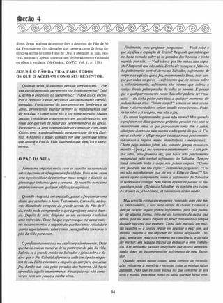 disso, Jesus acabara de ensinar-lhes a doutrina do Pão da Vi­
da. Pretenderem eles não saber que comer a carne de Jesus sig­
nificava aceitá-lo como Filho de Deus e obedecer às suas pala­
vras, mostrava apenas que estavam deliberadamente fechando
os olhos à verdade. (McConkie, DNTC, Vol. I , p . 359.)
JESUS É O PÃO DA VIDA PARA TODOS
OS QUE O ACEITAM COMO SEU REDENTOR.
' '· lf . .
QuantaS vezes já ouvimos pessoas perguntarem; "Por
'
queparticipamos·do sacramento tãofrecjüentem(mte? Qual
1 é, afinal ô propósito dq sacra'!lefílo?':.Não é difícii·encon-
trar a resposta a.essas·pergzmtas tão intimamente correla­
.1;çionadas. ,_F:,artiéipamos do. sacramento em lembrança de
w!fi , � ,.... "-
.
"<jesus, prometendo guardar sempre os mandamentos que
. ele nos deu e ·tomar sobre .rzôs o seu nqme sagrado. Muitas
pessoas consiq�ram o $acr.��ento um �to obri�atório, um'
��!t�alpor que (�m depassar por serem membros da Igreja..
· Pará outros, é uma .oportunidade de comungar aom. .Jesus
Cristo, uma ocasião.adequac/a parq partü:ipar do sé�· E;pí­
rito. A história a seguir,.contada por umajovem ·que sentiu
queJ�sus � o .Pqrf U(l Vida, i/ustr�rá o que significa o sacra­
mento.
O PÃO DA VIDA
ê. .. •
• ' •
< . pi!'
· Jamais me importei muito com,:as reuniões sacramentdi); .'
antesde começar.afrl!qüentar afaculqade. Pata mim, eram
uma oportunidade dé (!1Jcontrar '!leu� amigos e discutir'os
w. .Piáno$" fjllê tínhamospára a semana. Às reuniões nunca me
i·proporcionavam qualquer edificação e�firitual.
'
Quando,���guei á un{.v�rsidade, passei afreqüentar uma
s�e que·esludava o Novo, Testamento. Certo dia, .estáva­
mos discutindo a respeito do grand�.sermã.o do Pão da Vi­
da, e não puc{�compreend�r.p que o profe_ss�r.estava dizen­
do. · J?epois t!9'c,eula, dil'ig·i..ine ao seu escritório e solicitei
' entrevista;' l)isse-lhe que esperava:que me desse maio­
sclarecimentos a respeito do que havíamos estudado e .
queria especialmente saber como. Jesus.p;deria tornaf-se o
pão .da vidapara mi'm. · .·� *·
""'. ' . 1> ' t
.ofessor co�eçou a me explicarpacientemente. Disse
que havia muitas lrlaneirds de §.e_, }iàrticipar do plJó da vida.
Referiu;.se d grandg1miSsão dd.Sal;ador.ef�lou sobre a dá-
��- .-- '' .[� ·•"'· <" ( '�_.:: - ,.v_� . -S
div •o Pai Celestial ofereceU:. a cada um dé nós na pes-
r.:soa . seu Filho e também a r�speito do sacrifício que Jesus
fez, dando sua vida pelos pecados dos .hom�ris. Já havi��"
D
aprendido aqui/o anteriormente, r:;;:�uàspalavras';fl.ão como­
veram rziin· um pouêó a minha ·alma. .
.
94
'meu professor perguntou: - Voe� .�abe o
que significa a expiação de Cristo? Reflj?ndi que.s�pia que
ele havia tomado sobre si
1
��
;
/lec�âos''â,õs homens e tinha
morrido por '!��� i- Vocé sabe o que lhe custou essa expia­
'
f,{j()? Respondi que não sabia� Então elecomeçou afalar-me
i· .• · . · . ' . ·
..
•.
'
do padecimento terrlvel de nosso Salva�o[, . sofrimen(o. 'de
corpo e de espfrito que ofez, rJJ�smo sen'ao Deus, suar. san·
gue por todos oras - sofrimento que �/e tomou sobre
1 si . v?luntar�amimte, sofrimento tão inte�o que cobri�, . ? �
cast1go devtdo pelos pecados de todos os homens. E pensar
que a qualquer molflento nosso
.
$qlvador podéria ter recu­
sado -- ele tinha :!?��erpara issd; a qualquer momento ele
: poderia haver aito/ ···saiam daqui!'' e todos os seus acusa­
�·
dores.e atormentadores teriam secado comojuncos. PodeJ
. ria ter salvo a sipróprio, mas não o.,{ez.
.
Eu esta�a impression(,lda; quem lião estaria? Mas quando
, .
? pr.ofess,e� m(! diSse que meusprópriospecados e os seus se
,,éncontravaín entre os que provocaram tanta do� a Je$us,
olheipara dentro de mim mesma e n(jÇf gostei do que vi. Co­
. mecei a ch�r.
�
r e afligir-n;e por causa âe meuspensamentos
�.�a,flcorosos·· é,;<{f!lpios, minha maledie,ência e mesquinhez. . .
�<$horei peas minhas faltas, não somente porque �ta;;a
.
co-
movida - oisjá me comovera ante��r'!Jente - e sim por­
. que sabia, pela
,
primeira V�'i · que havi� sido parcialmente
r€f.J?,?r.zsável· p�l�, tetrfvel sdfrimento do Salvador. Sempre
tinha colocado ·· toda a culpa nos judeus
.
infquos. :·CJ.<?,!flO
eles puderam ser tão cegos?" costumava perguntar: "iteo­
mo não reconhe��ram que e{�;era o Filhâ de Deus?" So­
ment� agora cqt'il!!.�eendia como o sofrim�nto do Salvador
se refà.cionava comigo. .Não foram apenas·osjudeus os ':€ft
ponsáveis pelas aflições do Salvador, eu também·era c�ljJQ.- '
da. Fomos eu, e todosnós, os cazi§adores de suá morte.
Meu êôração estava sinceramente comovido com esse- n�
·vo entellâimento, e não pude deixlfr de chorar., (Jomece{ � ,,,
desejar receber algum. grande soft;i,i{}ento, para que pudes­
se,
.
de al�'!}a forma;,··uvra-me do .·tormento da culpa que
r· �rntia. poii'me sentia culpada de haver derramado o sangue
!. lJaquele inocente que morrera. Tin�a ��do malvadá,.;:·�r,n mui- I
. tas ocasiões. -- e sentira prazer em .er9ticar o mal,� sim, até
. IJlesmo eh a me orgulhar de �fnha iniqUidade. De­
iS, sentia . ·''
· ..
uco d� remorso na consciência, e decidia
melhor,· etri seguida tratOl'a de esqu�Fe' o err? F:qf!'6ti-·
do. Em nenhuma ocasião · que .estav� da?'kcen-
tando dores sófririiento de meu Salva-
 
