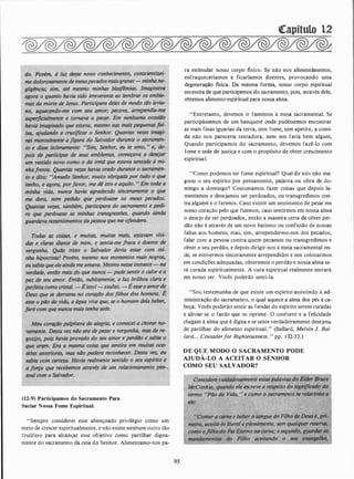 (12-9) Participamos do Sacramento Para
Saciar Nossa Fome Espiritual.
"Sempre considerei esse abençoado privilégio como um
meio de crescer espiritualmente, e não existe nenhum outro tão
frutífero para alcançar esse objetivo como partilhar digna­
mente do sacramento da ceia do Senhor. Alimentamo-nos pa-
95
ra estimular nosso corpo tisico. Se não nos alimentãssemos,
enfraqueceríamos e ficaríamos doentes, provocando uma
degenera�o tisica. Da mesma forma, nosso corpo espiritual
necessita de que participemos do sacramento, pois, através dele,
obtemos alimento espiritual para nossa alma.
"Entretanto, devemos ir famintos à mesa sacramental. Se
participássemos de um banquete onde pudéssemos encontrar
as mais finas iguarias da terra, sem fome, sem apetite, a comi­
da não nos pareceria tentadora, nem nos faria bem algum,
Quando participamos do sacramento, devemos fazê-lo com
fome e sede de justiça e com o propósito de obter crescimento
espiritual.
"Como podemos ter fome espiritual? Qual de nós não ma­
goou o seu espírito por pensamento, palavra ou obra de do­
mingo a domingo? Costumamos fazer coisas que depois la­
mentamos e desejamos ser perdoados, ou transgredimos con­
tra alguém e o ferimos. Caso existir um sentimento de pesar em
nosso coração pelo que fizemos, caso sentirmos em nossa alma
o desejo de ser perdoados, então a maneira certa de obter per­
dão não é através de um novo batismo ou confissão de �ossas
faltas aos homens; mas, sim, arrependermo-nos dos pecados,
falar com a pessoa contra quem pecamos ou transgredimos e
obter o seu perdão, e depois dirigir-nos à mesa sacramental on­
de, se estivermos sinceramente arrependidos e nos colocarmos
em condições adequadas, obteremos o perdão e nossa alma se­
rá curada espiritualmente. A cura espiritual realmente entrará
em nosso ser. Vocês poderão senti-la.
"Sou testemunha de que existe um espírito assistindo à ad­
ministração do sacramento, o qual aquece a alma dos pés à ca­
beça; Vocês poderão sentir as feridas do espírito serem curadas
e aliviar-se o fardo que os oprime. O conforto e a felicidade
chegam à alma que é digna e se sente verdadeiramente desejosél
de partilhar do alimento espiritual." (Ballard, Melvin J. Bal­
lard... Crusaderfor Righteousness. " pp. 1 32-33.)
DE QUE MODO O SACRAMENTO PODE
AJUDÁ-LO A ACEITAR O SENHOR
COMO SEU SALVADOR?
 