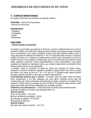 ASSEMBLEIA DE DEUS RESGATE DE VIDAS
10
5 - CARGOS MINISTERIAIS
Os cargos ministeriais são divididos da seguinte maneira:
DIACONIA: - Obreiro (a) Cooperador
- Diácono ou Diaconisa
PRESBITÉRIO:
- Presbítero
- Evangelista
- Pastor
- Missionário
DIACONIA
- Obreiro/auxiliar, Cooperador
O Auxiliar é uma função que precede ao Diácono, o termo é relativamente novo e não se
encontra na Bíblia, por conta disso, algumas denominações mais rígidas quanto à doutrina,
não o reconhecem como cargo ministerial. Embora não haja referência bíblica sobre o
cargo, ele pode ser inferido no contexto de 1 Tm 3.10. Baseado neste conceito, o cargo de
auxiliar foi criado com o objetivo de experimentar o obreiro para o diaconato, é como se o
obreiro ficasse em um período de observação, para ao ser aprovado como obreiro, fosse
então separado a Diácono. Ocorre frequentemente no meio “assembleano”, que alguns
auxiliares de trabalho se destaquem tanto, que a própria igreja local o considerem como
diácono antes mesmo da sua separação.
A princípio, todos os membros da Igreja de Cristo são ministros do Senhor Jesus,
entretanto a carreira ministerial, segundo o Estatuto da Igreja ADRV, tem início no cargo
de obreiro com base no livro de 1 Tm. 3.10 que diz: “E também estes sejam primeiro
provados, depois exercitem o diaconato, se forem irrepreensíveis”.
Características básicas para o obreiro - O obreiro será um auxiliar direto do Pastor
local, subordinado a um líder delegado por este último. Deverão primar pelo fiel
cumprimento das ordens emanadas pela liderança da Igreja, auxiliando, da melhor forma
possível o Pastor local na condução da obra de Deus. Os obreiros terão também, entre
outras atribuições que lhe forem delegadas, as seguintes missões.
O Obreiro e sua vida pessoal – é impossível que um obreiro seja verdadeiramente
espiritual em público e carnal na vida particular (Hb 4.13).
Quando casado
a) Ter um lar padrão – ITm 3.4,5
b) Criar os filhos à luz da Bíblia – Ef 6.6
c) Liderança e sujeição – Ef 5.22-30
Preparação de Obreiros
Quando solteiro
a) Cuidar das coisas do Senhor – ICo 7.32
 