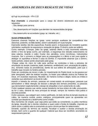 ASSEMBLEIA DE DEUS RESGATE DE VIDAS
12
c) Fugir da prostituição – IITm 2.22
Sua chamada: a preparação para o cargo de obreiro obedecerá aos seguintes
requisitos:
SUAS ATRIBUIÇÕES
Exercerá diversas funções na igreja, como serviços auxiliares de competência dos
diáconos, podendo, na falta destes, serem substituídos em suas funções.
Exercerão tarefas não tão especificas, ficando assim, à disposição do ministério quando
solicitados; auxiliando na segurança e recepção da Igreja. O obreiro pode ser solteiro.
Como exemplo: Crianças, pátio da igreja, estando atento a todo movimento estranho
dentro e fora da Igreja (como, por exemplo, a segurança dos veículos estacionados na
área externa, durante o culto). Cuidar dos utensílios, como microfones, instrumentos
musicais. Ser o primeiro a chegar para as preparações e o último a sair para ajudar a
desligar os aparelhos e fechar a casa do Senhor. É importante observar que o obreiro,
neste período, estará sendo observado pela igreja.
Chegar antes do início do culto para verificar as condições e toda a estrutura de
arrumação do templo (cadeiras, luzes, banheiros, ventiladores, som, arrumação do púlpito,
etc), tomando todas as providências, dentro de sua esfera de atribuições, para que o
trabalho seja iniciado no horário previsto;
Estar em condições de iniciar o culto, no impedimento do Pastor local, ou da pessoa por
este designada; além de realizar orações, ou trazer uma reflexão acerca da Palavra de
Deus, em ocasiões especiais; Receber, de maneira Cortez e alegre, todos os irmãos e
visitantes que adentrarem ao local do culto;
Impedir a entrada de animais, pessoas em visível estado de embriaguez, pessoas que
demonstrem a nítida intenção de desviar a atenção dos demais presentes, ou pessoas
que demonstrem explicitamente o desejo de atrapalhar o bom andamento do culto;
Coibir qualquer pessoa que venha causar transtorno na boa ordem do culto, procurando,
se for o caso, retirá-la da nave principal do templo, sempre da maneira mais polida e
discreta possível;
Coibir pessoas, que estejam sem motivo justificado, do lado de fora do templo durante os
cultos, de maneira cordial, porém, enérgica, principalmente quem se apresentar em
conduta que desabone o testemunho como cristão;
Nos momentos de oração, quer seja pelos que estão se convertendo, ou pelos membros
da Igreja, deverão dar a devida cobertura a quem está à frente do trabalho, impondo as
mãos sobre o público alvo e conduzindo-os para o local que lhes for determinado;
Deverão, quando do término da reunião, fiscalizar e auxiliar a devida arrumação do
templo, bem como a guarda de qualquer material que deva ser recolhido, acionando os
responsáveis para tal;
 