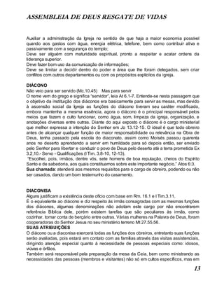 ASSEMBLEIA DE DEUS RESGATE DE VIDAS
13
Auxiliar a administração da Igreja no sentido de que haja a maior economia possível
quando aos gastos com água, energia elétrica, telefone, bem como contribuir ativa e
passivamente com a segurança do templo;
Deve ser alguém com maturidade espiritual, pronto a respeitar e acatar ordens da
liderança superior.
Deve fazer bom uso da comunicação de informações;
Deve se limitar a decidir dentro do poder e área que lhe foram delegados, sem criar
conflitos com outros departamentos ou com os propósitos explícitos da igreja.
DIÁCONO
Não veio para ser servido (Mc.10.45) Mas para servir
O nome vem do grego e significa “servidor”, leia At 6.1-7. Entende-se nesta passagem que
o objetivo da instituição dos diáconos era basicamente para servir as mesas, mas devido
à ascensão social da Igreja as funções do diácono tiveram seu caráter modificado,
embora mantenha a mesma essência, agora o diácono é o principal responsável pelos
meios que fazem o culto funcionar, como água, som, limpeza da igreja, organização, e
anotações diversas entre outras. Diante do aqui exposto o diácono é o cargo ministerial
que melhor expressa a intenção do Senhor em Jo 13.12-15. O ideal é que todo obreiro
antes de alcançar qualquer função de maior responsabilidade ou relevância na Obra de
Deus, tenha passado pela escola do diaconato, assim como Moisés passou quarenta
anos no deserto aprendendo a servir em humildade para só depois então, ser enviado
pelo Senhor para libertar e conduzir o povo de Deus pelo deserto até a terra prometida Ex
3.2,10.- Servo - Qualificações (I Tim. 3.8-10, 12-13).
“Escolhei, pois, irmãos, dentre vós, sete homens de boa reputação, cheios do Espírito
Santo e de sabedoria, aos quais constituamos sobre este importante negócio.” Atos 6:3.
Sua chamada: atenderá aos mesmos requisitos para o cargo de obreiro, podendo ou não
ser casados, dando um bom testemunho do casamento.
DIACONISA
Alguns justificam a existência deste ofício com base em Rm. 16.1 e I Tim.3.11.
É o equivalente ao diácono e diz respeito às irmãs consagradas com as mesmas funções
dos diáconos, algumas denominações não adotam este cargo por não encontrarem
referência Bíblica dele, porém existem tarefas que são peculiares às irmãs, como
cozinhar, tomar conta de berçário entre outras. Várias mulheres na Palavra de Deus, foram
cooperadoras do Senhor Jesus no seu ministério terreno Mt 27.55,56.
SUAS ATRIBUIÇÕES
O diácono ou a diaconisa exercerá todas as funções dos obreiros, entretanto suas funções
serão avaliadas, pois estará em contato com as famílias através das visitas assistenciais,
dirigindo atenção especial quanto à necessidade de pessoas especiais como: idosos,
viúvas e órfãos.
Também será responsável pela preparação da mesa da Ceia, bem como ministrando as
necessidades das pessoas (membros e visitantes) não só em cultos específicos, mas em
 