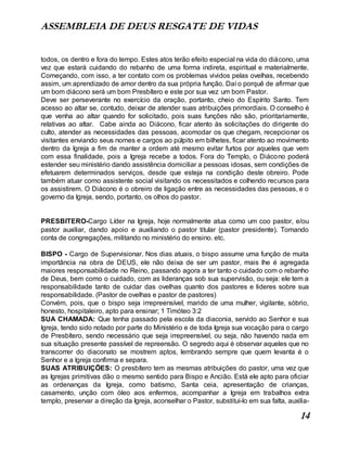 ASSEMBLEIA DE DEUS RESGATE DE VIDAS
14
todos, os dentro e fora do tempo. Estes atos terão efeito especial na vida do diácono, uma
vez que estará cuidando do rebanho de uma forma indireta, espiritual e materialmente.
Começando, com isso, a ter contato com os problemas vividos pelas ovelhas, recebendo
assim, um aprendizado de amor dentro da sua própria função. Daí o porquê de afirmar que
um bom diácono será um bom Presbítero e este por sua vez um bom Pastor.
Deve ser perseverante no exercício da oração, portanto, cheio do Espírito Santo. Tem
acesso ao altar se, contudo, deixar de atender suas atribuições primordiais. O conselho é
que venha ao altar quando for solicitado, pois suas funções não são, prioritariamente,
relativas ao altar. Cabe ainda ao Diácono, ficar atento às solicitações do dirigente do
culto, atender as necessidades das pessoas, acomodar os que chegam, recepcionar os
visitantes enviando seus nomes e cargos ao púlpito em bilhetes, ficar atento ao movimento
dentro da Igreja a fim de manter a ordem até mesmo evitar furtos por aqueles que vem
com essa finalidade, pois a Igreja recebe a todos. Fora do Templo, o Diácono poderá
estender seu ministério dando assistência domiciliar a pessoas idosas, sem condições de
efetuarem determinados serviços, desde que esteja na condição deste obreiro. Pode
também atuar como assistente social visitando os necessitados e colhendo recursos para
os assistirem. O Diácono é o obreiro de ligação entre as necessidades das pessoas, e o
governo da Igreja, sendo, portanto, os olhos do pastor.
PRESBITERO-Cargo Líder na Igreja, hoje normalmente atua como um coo pastor, e/ou
pastor auxiliar, dando apoio e auxiliando o pastor titular (pastor presidente). Tomando
conta de congregações, militando no ministério do ensino. etc.
BISPO - Cargo de Supervisionar. Nos dias atuais, o bispo assume uma função de muita
importância na obra de DEUS, ele não deixa de ser um pastor, mais lhe é agregada
maiores responsabilidade no Reino, passando agora a ter tanto o cuidado com o rebanho
de Deus, bem como o cuidado, com as lideranças sob sua supervisão, ou seja: ele tem a
responsabilidade tanto de cuidar das ovelhas quanto dos pastores e lideres sobre sua
responsabilidade. (Pastor de ovelhas e pastor de pastores)
Convém, pois, que o bispo seja irrepreensível, marido de uma mulher, vigilante, sóbrio,
honesto, hospitaleiro, apto para ensinar; 1 Timóteo 3:2
SUA CHAMADA: Que tenha passado pela escola da diaconia, servido ao Senhor e sua
Igreja, tendo sido notado por parte do Ministério e de toda Igreja sua vocação para o cargo
de Presbítero, sendo necessário que seja irrepreensível, ou seja, não havendo nada em
sua situação presente passível de repreensão. O segredo aqui é observar aqueles que no
transcorrer do diaconato se mostrem aptos, lembrando sempre que quem levanta é o
Senhor e a Igreja confirma e separa.
SUAS ATRIBUIÇÕES: O presbítero tem as mesmas atribuições do pastor, uma vez que
as Igrejas primitivas dão o mesmo sentido para Bispo e Ancião. Está ele apto para oficiar
as ordenanças da Igreja, como batismo, Santa ceia, apresentação de crianças,
casamento, unção com óleo aos enfermos, acompanhar a Igreja em trabalhos extra
templo, preservar a direção da Igreja, aconselhar o Pastor, substituí-lo em sua falta, auxilia-
 