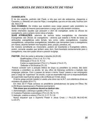 ASSEMBLEIA DE DEUS RESGATE DE VIDAS
16
EVANGELISTA
E no dia seguinte, partindo dali Paulo, e nós que com ele estávamos, chegamos a
Cesaréia; e, entrando em casa de Filipe, o evangelista, que era um dos sete, ficamos com
ele. Atos 21:8
SUA CHAMADA: Os irmãos que recebem esse cargo passam pelo presbitério ou
recebem a unção do mesmo para exercerem o cargo, pois são também ministros.
Serão chamados aqueles que possuem o dom de evangelizar, serão os oficiais do
evangelismo, pois o próprio nome indica a função.
SUAS ATRIBUIÇÕES: ademais de sermos todos evangelistas, os chamados
Evangelistas são oficiais do evangelismo - obreiros que estarão à frente de todas as
atribuições evangelísticas extra templo, tais como: cultos evangelísticos, cruzadas
evangelísticas, campanhas evangelísticas, trabalhos que demandam para o evangelismo
em massa, atuando também nos hospitais, lares, praças, presídios, etc.
De maneira semelhante ao missionário, poderá ser levantando o Evangelista solteiro,
porém, somente aqueles que tenham esse dom. Será levantado exclusivamente para o
evangelismo, mas sem poder oficiar e presidir na Igreja.
PASTOR - Dom de cuidar e alimentar o rebanho (At.20.28)
Qualificações: (I Tim.3.1-6; Tt.1.7-9)
Ordenação (I Tim.4.14; Tt.1.5)
Cuidar ou supervisionar (I Tim.3.1), Presidir (I Tim.5.17),
Defender a Sã Doutrina (Tt.1.9)
Parece coincidir com a posição bíblica de bispo ou presbítero ou ambos. Isto dado
mediante a presbítero ou ancião, ter seu ofício de liderança conforme a tradição das
sinagogas judaicas. Com o passar do tempo o termo “bispo” passou a ser empregado
para o cargo de “supervisor” do ancião, o que se assemelha hoje com a responsabilidade
de supervisão espiritual da igreja a ele confiada por Cristo Jesus.
O termo grego poimên (pastor) é usado uma única vez no N.T. com referência direta ao
ministério do pastor (Ef.4.11).
Em Atos 20.17 Paulo convoca os presbíteros (presbutorous) da igreja em Éfeso. No
(v.28) Bispos (episkopous) e Pastores (poimainein).
Três áreas que os pastores devem se dedicar são:
1. Administração, Liderança e gestão (I Pe.5.1-4)
2. Cuidados Pastorais e psicologia (I Tim.3.5; Hb.13.17)
3. Instrução, oratória e ensino (I Tim.3.2; 5.17; Tt.1.9)
Nunca esquecer que o Supremo Pastor é Jesus Cristo ( I Pe.2.25; Mc.9.42-44;
Lc.22.27).
 
