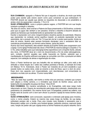 ASSEMBLEIA DE DEUS RESGATE DE VIDAS
17
SUA CHAMADA: apegado a Palavra fiel que é segundo a doutrina, de modo que tenha
poder para exortar pelo ensino assim como para convencer os que contradizem. O
PASTOR deverá ser aquele que atenda os requisitos do diaconato e do presbitério e
ainda o dom de apascentar o rebanho. 1 Tm 4:14
SUAS ATRIBUIÇÕES: como a própria palavra sugere, o PASTOR tem em sua função
conduzir e proteger o rebanho;
Na área do ensino, deve ensinar a Palavra de Deus preservando a Sã Doutrina, cuidando
para que os jugos não venham a ser pesados. Ensinar o rebanho a discernir através da
palavra as heresias que insistentemente se apresentam às ovelhas.
Exortar e repreender com amor, longanimidade e doutrina usando de autoridade. Observe
que repreender no contexto acima significa impedir, só podendo repreender se tiver
autoridade, daí o porquê é dito em Tito 1.9 que tem de ter o poder para exortar. Ainda na
área do ensino, deverá estar sempre formando discípulos, pois o verdadeiro líder se
caracteriza principalmente, por formar outros lideres. Jesus fez assim.
Acerca dos dons espirituais, eles existem através do Espírito Santo para cooperarem com
a Igreja. Como Igreja Pentecostal não deve o PASTOR da mesma extinguir o Espírito (1 Ts
5.19), antes trabalhar para que toda Igreja tenha experiência com o Espírito Santo, através
dos dons. O PASTOR deve ter o dom do discernimento a fim de evitar extravagâncias,
sem, contudo, reprimir aqueles que estão buscando ao Senhor, sabendo que a
manifestação do Espírito edificará sua Igreja na comunhão com Ele, e produzirá um efeito
especial, com salvação de almas e regeneração de vidas.
Deve o Pastor lembrar-se que seu trabalho não se restringe ao altar, pois está a ele
atribuída a nobre função de ir atrás das ovelhas perdidas e feridas, a exemplo de Cristo
em Mateus 18.12. Sobretudo, deve o Pastor ser investido de um dom excelente e que
excede todos os outros dons, onde se encerra a obra de Deus, que é o dom do amor.
Esse dom nos capacita com imparcialidade, com desinteresse, com sinceridade no
cuidado e no trato com as almas. “O amor nunca falha”.
MISSIONARIO
“Mas de nada faço questão, nem tenho a minha vida por preciosa, contanto que cumpra
com alegria a minha carreira, e o ministério que recebi do Senhor Jesus, para dar
testemunho do evangelho da graça de Deus.” Atos 20:24
SUA CHAMADA: De maneira semelhante a do Evangelista, está esse cargo muito
relacionado ao dom. Depois de reconhecido pela Igreja será ordenado, obedecendo aos
parâmetros do presbitério. Da mesma forma que o Evangelista, poderá ser solteiro, sua
função será de acordo com o dom sem oficiar ou presidir a Igreja do nosso Senhor Jesus
Cristo.
SUAS ATRIBUIÇÕES: será convocado, separado e ordenado pela Igreja para missões,
como o nome propõe. Estará na maioria das vezes longe da família, de sua Igreja,
enfrentará perigos até a morte. Para uma missão mais distante é necessário que o
Missionário esteja com a família, pois fundará Igrejas, instituirão obreiros, exercerá neste
caso, função de pastor até que a Igreja envie ou forme Pastores do próprio rebanho. Daí o
 