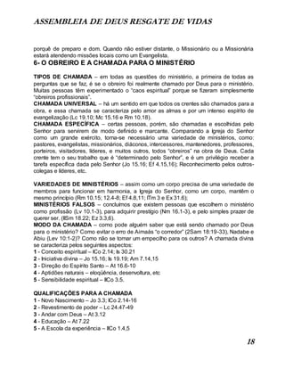 ASSEMBLEIA DE DEUS RESGATE DE VIDAS
18
porquê de preparo e dom. Quando não estiver distante, o Missionário ou a Missionária
estará atendendo missões locais como um Evangelista.
6- O OBREIRO E A CHAMADA PARA O MINISTÉRIO
TIPOS DE CHAMADA – em todas as questões do ministério, a primeira de todas as
perguntas que se faz, é se o obreiro foi realmente chamado por Deus para o ministério.
Muitas pessoas têm experimentado o “caos espiritual” porque se fizeram simplesmente
“obreiros profissionais”.
CHAMADA UNIVERSAL – há um sentido em que todos os crentes são chamados para a
obra, e essa chamada se caracteriza pelo amor as almas e por um intenso espírito de
evangelização (Lc 19.10; Mc 15.16 e Rm 10.18).
CHAMADA ESPECÍFICA – certas pessoas, porém, são chamadas e escolhidas pelo
Senhor para servirem de modo definido e marcante. Comparando a Igreja do Senhor
como um grande exército, torna-se necessário uma variedade de ministérios, como:
pastores, evangelistas, missionários, diáconos, intercessores, mantenedores, professores,
porteiros, visitadores, líderes, e muitos outros, todos “obreiros” na obra de Deus. Cada
crente tem o seu trabalho que é “determinado pelo Senhor”, e é um privilégio receber a
tarefa específica dada pelo Senhor (Jo 15.16; Ef 4.15,16); Reconhecimento pelos outros-
colegas e líderes, etc.
VARIEDADES DE MINISTÉRIOS – assim como um corpo precisa de uma variedade de
membros para funcionar em harmonia, a Igreja do Senhor, como um corpo, mantêm o
mesmo princípio (Rm 10.15; 12.4-8; Ef 4.8,11; ITm 3 e Ex 31.6);
MINISTÉRIOS FALSOS – concluímos que existem pessoas que escolhem o ministério
como profissão (Lv 10.1-3), para adquirir prestígio (Nm 16.1-3), e pelo simples prazer de
querer ser. (IISm 18.22; Ez 3.3,6).
MODO DA CHAMADA – como pode alguém saber que está sendo chamado por Deus
para o ministério? Como evitar o erro de Aimaás “o corredor” (2Sam 18:19-33), Nadabe e
Abiu (Lev 10:1-2)? Como não se tornar um empecilho para os outros? A chamada divina
se caracteriza pelos seguintes aspectos:
1 - Conceito espiritual – ICo 2.14; Is 30.21
2 - Iniciativa divina – Jo 15.16; Is 19.19; Am 7.14,15
3 - Direção do Espírito Santo – At 16.6-10
4 - Aptidões naturais – eloqüência, desenvoltura, etc
5 - Sensibilidade espiritual – IICo 3.5.
QUALIFICAÇÕES PARA A CHAMADA
1 - Novo Nascimento – Jo 3.3; ICo 2.14-16
2 - Revestimento de poder – Lc 24.47-49
3 - Andar com Deus – At 3.12
4 - Educação – At 7.22
5 - A Escola da experiência – IICo 1.4,5
 
