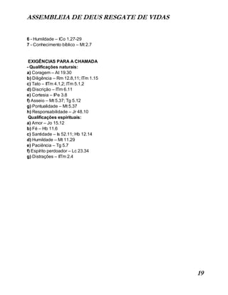 ASSEMBLEIA DE DEUS RESGATE DE VIDAS
19
6 - Humildade – ICo 1.27-29
7 - Conhecimento bíblico – Mt 2.7
EXIGÊNCIAS PARA A CHAMADA
- Qualificações naturais:
a) Coragem – At 19.30
b) Diligência – Rm 12.8,11; ITm 1.15
c) Tato – IITm 4.1,2; ITm 5.1,2
d) Discrição – ITm 6.11
e) Cortesia – IPe 3.8
f) Asseio – Mt 5.37; Tg 5.12
g) Pontualidade – Mt 5.37
h) Responsabilidade – Jr 48.10
Qualificações espirituais:
a) Amor – Jo 15.12
b) Fé – Hb 11.6
c) Santidade – Is 52.11; Hb 12.14
d) Humildade – Mt 11.29
e) Paciência – Tg 5.7
f) Espírito perdoador – Lc 23.34
g) Distrações – IITm 2.4
 