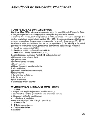 ASSEMBLEIA DE DEUS RESGATE DE VIDAS
20
7-O OBREIRO E AS SUAS ATIVIDADES
Obreiros (IITm 2.15) - são servos escolhidos segundo os critérios da Palavra de Deus,
consagrados pelo Ministério da Igreja, mediante prévia aprovação do mesmo.
A exemplo dos líderes, conforme preconiza a Bíblia, devem se consagrar ao serviço dos
santos, sendo bons cooperadores na obra (ICo 16.15,16), suprindo as necessidades que
surgirem em qualquer área da Igreja que necessite da atuação dos mesmos (ICo 16.17).
Os obreiros serão submetidos a um período de experiência (I Tim 3:8-13), após o qual
poderão ser conduzidos, ou não, para exercer efetivamente o seu encargo ministerial.
1 - Moral - de boa conduta (At 6.3)
2 - Espiritual – cheio do Espírito Santo (At 6.3)
3 - Intelectual – cheios de sabedoria (At 6.3)
De acordo com as normas de ITm 3.8-13, o obreiro deve ser:
a) Conservador do mistério da fé;
b) Experimentado;
c) Governar bem a sua casa;
d) Irrepreensível;
e) Não cobiçoso de sórdida ganância;
f) Não maldizente;
g) Portador de uma consciência limpa;
h) Responsável;
i) Ser dizimista e ofertante;
j) Ser fiel em tudo;
k) Ser temperante;
l) Sincero (de uma só palavra)
O OBREIRO E AS ATIVIDADES MINISTERIAIS
1 - O Culto
A direção do culto (saudação inicial, leitura e oração);
A palavra sobre ofertório (grupos familiares e reuniões extras);
A Mensagem (salvação e edificação);
A confissão de fé (decisão);
Encerramento (oração final e bênção apostólica).
2 - A Santa Ceia
3 - O Batismo nas águas
4 - Outras cerimônias
Casamento
 