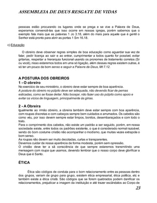 ASSEMBLEIA DE DEUS RESGATE DE VIDAS
23
pessoas estão procurando os lugares onde se prega e se vive a Palavra de Deus,
esperamos convencê-las que isso ocorre em nossas igrejas, porém sabemos que o
exemplo fala mais que as palavras 1 Jo 3.18, além do mais para aquele que é gentil o
Senhor está pronto para abrir as portas 1 Sm 16.18.
c) Educação
O obreiro deve observar regras simples de boa educação como aguardar sua vez de
falar, pedir licença ao sair e ao entrar, cumprimentar a todos quanto for possível, evitar
gritarias, respeitar a hierarquia funcional usando os pronomes de tratamento corretos (Sr
ou você), nisso estaremos todos em uma só ligação, além dessas regras existem outras, é
só ter um pouco de bom senso e seguir a Palavra de Deus, Mt 7.12.
A POSTURA DOS OBREIROS
1 - O obreiro
No exercício de seu ministério, o obreiro deve estar sempre de boa aparência.
A postura do obreiro no púlpito deve ser adequada, não devendo ficar de pernas
esticadas, como se fosse deitar. Não bocejar, não fazer uso do púlpito como apoio e
evitar os vícios de linguagem, principalmente às gírias.
2 - A Obreira
Igualmente ao irmão obreiro, a obreira também deve estar sempre com boa aparência,
com roupas discretas e com cabeços sempre bem cuidados e arrumados. Os cabelos são
como véu, por isso devem sempre estar limpos, bonitos, desembaraçados e com todo o
trato.
Para o comprimento dos cabelos, não existe um padrão a ser seguido, porém, em nossa
sociedade existe, entre todos os padrões existente, o que é considerado normal razoável,
sendo do bom costume cristão não acompanhar o modismo, que muitas vezes extrapola o
bom senso.
As roupas não devem ser muito decotadas, curtas e transparentes.
Devemos cuidar de nossa aparência de forma modesta, porém sem opressão.
O cristão deve ter a sã consciência de que sempre estaremos transmitindo uma
mensagem com roupa que usamos, devendo lembrar que o nosso corpo deve glorificar a
Deus que é Santo.
ÉTICA
Ética são códigos de conduta para o bom relacionamento entre as pessoas dentro
dos grupos, variam de grupo para grupo, existem ética empresarial, ética política, etc e
também existe a ética cristã. São códigos que se forem quebrados podem danificar os
relacionamentos, prejudicar a imagem da instituição e até trazer escândalos ao Corpo de
 